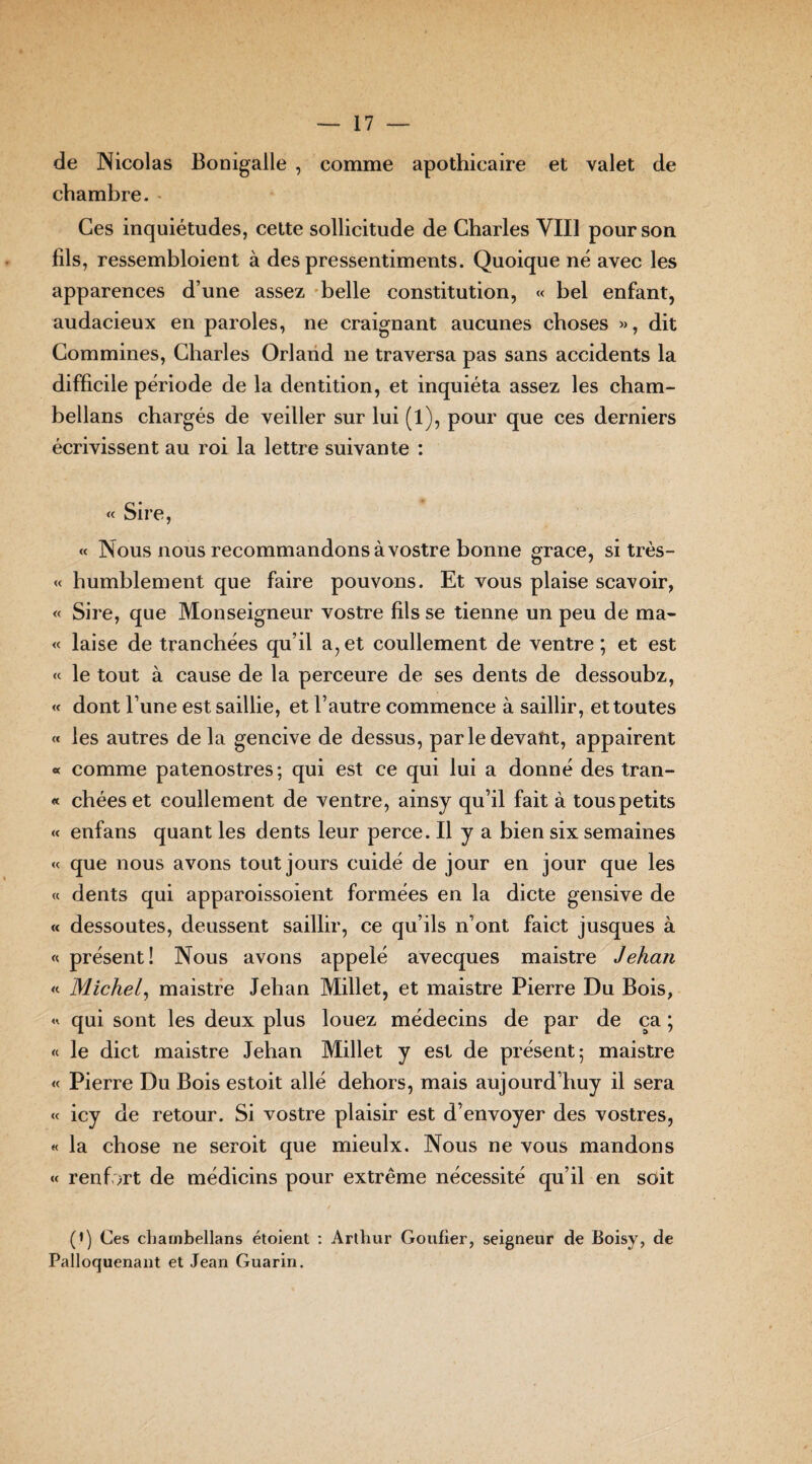 de Nicolas Bonigalle , comme apothicaire et valet de chambre. Ces inquiétudes, cette sollicitude de Charles VIII pour son fils, ressembloient à des pressentiments. Quoique né avec les apparences d’une assez belle constitution, « bel enfant, audacieux en paroles, ne craignant aucunes choses », dit Commines, Charles Orland ne traversa pas sans accidents la difficile période de la dentition, et inquiéta assez les cham¬ bellans chargés de veiller sur lui (l), pour que ces derniers écrivissent au roi la lettre suivante : « Sire, « Nous nous recommandons à vostre bonne grâce, si très- « humblement que faire pouvons. Et vous plaise scavoir, « Sire, que Monseigneur vostre fils se tienne un peu de ma- « laise de tranchées qu’il a, et coullement de ventre ; et est « le tout à cause de la perceure de ses dents de dessoubz, « dont l’une est saillie, et l’autre commence à saillir, et toutes « les autres delà gencive de dessus, par le devant, appairent « comme patenostres; qui est ce qui lui a donné des tran- « chées et coullement de ventre, ainsy qu’il fait à tous petits « enfans quant les dents leur perce. Il y a bien six semaines « que nous avons tout jours cuidé de jour en jour que les « dents qui apparoissoient formées en la dicte gensive de « dessoutes, deussent saillir, ce qu’ils n’ont faict jusques à « présent! Nous avons appelé avecques maistre Jehan « Michel, maistre Jehan Millet, et maistre Pierre Du Bois, « qui sont les deux plus louez médecins de par de ça ; « le dict maistre Jehan Millet y est de présent; maistre « Pierre Du Bois estoit allé dehors, mais aujourd’huy il sera « icy de retour. Si vostre plaisir est d’envoyer des vostres, « la chose ne seroit que mieulx. Nous ne vous mandons « renfort de médicins pour extrême nécessité qu’il en soit (*) Ces chambellans étoient : Arthur Goufier, seigneur de Boisy, de Palloquenant et Jean Guarin.