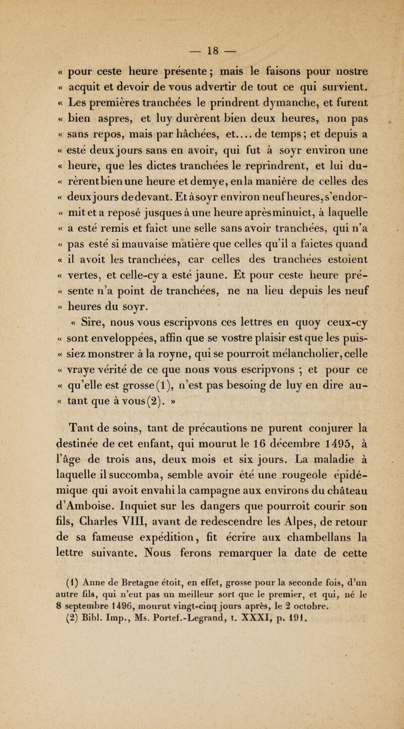 « pour ceste heure présente ; mais le faisons pour nostre « acquit et devoir de vous advertir de tout ce qui survient. « Les premières tranchées le prindrent dymanche, et furent « bien aspres, et luy durèrent bien deux heures, non pas « sans repos, mais par hachées, et.... de temps; et depuis a « esté deux jours sans en avoir, qui fut à soyr environ une « heure, que les dictes tranchées le reprindrent, et lui du- « rèrentbien une heure et demye, en la manière de celles des « deux jours de devant. Etàsoyr environ neuf heures, s’endor- « mit et a reposé jusquesàune heure aprèsminuict, à laquelle «< a esté remis et faict une selle sans avoir tranchées, qui n’a « pas esté si mauvaise matière que celles qu’il a faictes quand « il avoit les tranchées, car celles des tranchées estoient « vertes, et celle-cy a esté jaune. Et pour ceste heure pré- « sente n’a point de tranchées, ne na lieu depuis les neuf « heures du soyr. « Sire, nous vous escripvons ces lettres en quoy ceux-cy « sont enveloppées, affin que se vostre plaisir est que les puis- « siez monstrer à la royne, qui se pourroit mélancholier, celle « vraye vérité de ce que nous vous escripvons ; et pour ce « qu’elle est grosse(l), n’est pas besoing de luy en dire au- « tant que à vous (2). »> Tant de soins, tant de précautions ne purent conjurer la destinée de cet enfant, qui mourut le 16 décembre 1495, à l’âge de trois ans, deux mois et six jours. La maladie à laquelle il succomba, semble avoir été une rougeole épidé¬ mique qui avoit envahi la campagne aux environs du château d’Amboise. Inquiet sur les dangers que pourroit courir son fils, Charles VIII, avant de redescendre les Alpes, de retour de sa fameuse expédition, fit écrire aux chambellans la lettre suivante. Nous ferons remarquer la date de cette (1) Anne de Bretagne étoit, en effet, grosse pour la seconde fois, d’un autre fils, qui n’eut pas un meilleur sort que le premier, et qui, né le 8 septembre 1496, mourut vingt-cinq jours après, le 2 octobre. (2) Bibl. Imp., Ms. Portef.-Legrand, t. XXXI, p. 191.