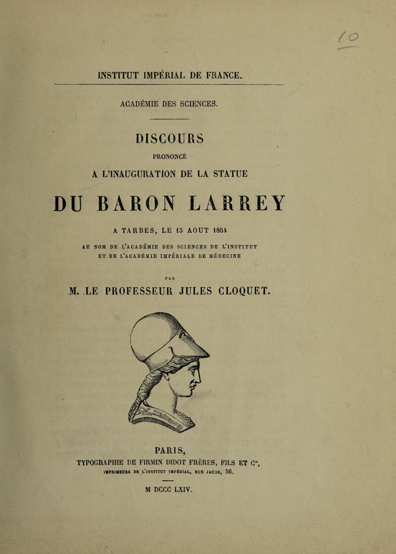 INSTITUT IMPÉRIAL DE FRANCE. ACADÉMIE DES SCIENCES. DISCOURS .■ * PRONONCÉ i A L’INÀUGURA.TiON DE LA STATUE DU BARON LARREY A TARBES, LE 15 AOUT 1864 AU NOM DE L’ACADÉMIE DES SCIENCES DE L'INSTITUT ET DE L’ACADÉMIE IMPÉRIALE DE MÉDECINE PAR M. LE PROFESSEUR JULES CLOQUET. PARIS, TYPOGRAPHIE DE FIRMIN DIDOT FRÈRES, FILS ET C”, IMPRIMEURS DE LINSTITUT IMPÉRIAL, RUE JACOB, 56. M DCCC LXIV.