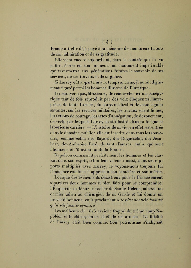 France a-t-elle déjà payé à sa mémoire de nombreux tributs de son admiration et de sa gratitude. Elle vient encore aujourd’hui, dans la contrée qui l’a vu naître, élever en son honneur, un monument impérissable qui transmettra aux générations futures le souvenir de ses services, de ses travaux et de sa gloire. Si Larrey eût appartenu aux temps anciens, il aurait digne¬ ment figuré parmi les hommes illustres de Plutarque. Je n’essayerai pas, Messieurs, de renouveler ici un panégy¬ rique tant de fois reproduit par des voix éloquentes, inter¬ prètes de toute l’armée, du corps médical et des compagnies savantes, sur les services militaires, les travaux scientifiques, les actions de courage, les actes d’abnégation, de dévouement, de vertu par lesquels Larrey s’est illustré dans sa longue et laborieuse carrière. — L’histoire de sa vie, en effet, est entrée dans le domaine public : elle est inscrite dans tous les souve¬ nirs, comme celles des Bayard, des Duguesclin, des Jean- Bart, des Ambroise Paré, de tant d’autres, enfin, qui sont l’honneur et l’illustration de la France. Napoléon connaissait parfaitement les hommes et les clas¬ sait dans son esprit, selon leur valeur : aussi, dans ses rap¬ ports multipliés avec Larrey, le voyons-nous toujours lui lémoigner combien il appréciait son caractère et son mérite. Lorsque des événements désastreux pour la France eurent séparé ces deux hommes si bien faits pour se comprendre, l’Empereur, exilé sur le rocher de Sainte-Hélène, adresse un dernier adieu au chirurgien de sa Garde et lui donne un brevet d’honneur, en le proclamant « le plus honnête homme qu’il eut jamais connu. » Les malheurs de 1815 avaient frappé du même coup Na¬ poléon et le chirurgien en chef de ses armées. La fidélité de Larrey était bien connue. Son patriotisme s’indignait