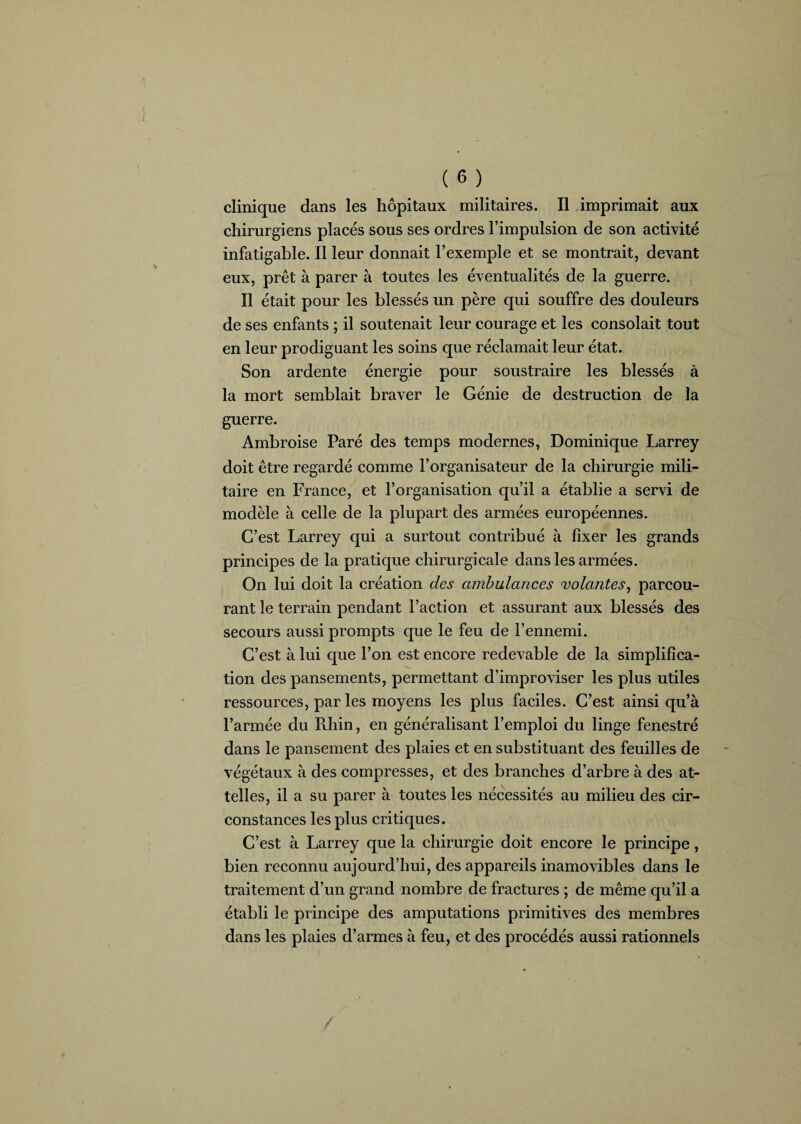 clinique dans les hôpitaux militaires. Il imprimait aux chirurgiens placés sous ses ordres l’impulsion de son activité infatigable. Il leur donnait l’exemple et se montrait, devant eux, prêt à parer à toutes les éventualités de la guerre. Il était pour les blessés un père qui souffre des douleurs de ses enfants ; il soutenait leur courage et les consolait tout en leur prodiguant les soins que réclamait leur état. Son ardente énergie pour soustraire les blessés à la mort semblait braver le Génie de destruction de la guerre. Ambroise Paré des temps modernes, Dominique Larrey doit être regardé comme l’organisateur de la chirurgie mili¬ taire en France, et l’organisation qu’il a établie a servi de modèle à celle de la plupart des armées européennes. C’est Larrey qui a surtout contribué à fixer les grands principes de la pratique chirurgicale dans les armées. On lui doit la création des ambulances volantes, parcou¬ rant le terrain pendant l’action et assurant aux blessés des secours aussi prompts que le feu de l’ennemi. C’est à lui que l’on est encore redevable de la simplifica¬ tion des pansements, permettant d’improviser les plus utiles ressources, par les moyens les plus faciles. C’est ainsi qu’à l’armée du Rhin, en généralisant l’emploi du linge fenestré dans le pansement des plaies et en substituant des feuilles de végétaux à des compresses, et des branches d’arbre à des at¬ telles, il a su parer à toutes les nécessités au milieu des cir¬ constances les plus critiques. C’est à Larrey que la chirurgie doit encore le principe, bien reconnu aujourd’hui, des appareils inamovibles dans le traitement d’un grand nombre de fractures ; de même qu’il a établi le principe des amputations primitives des membres dans les plaies d’armes à feu, et des procédés aussi rationnels