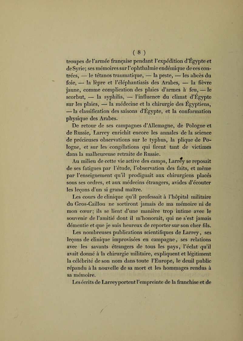 troupes de l’armée française pendant l’expédition d’Égypte et de Syrie; ses mémoires surl’ophthalmie endémique de ces con¬ trées, — le tétanos traumatique, — la peste, — les abcès du foie, — la lèpre et l’éléphantiasis des Arabes, — la fièvre jaune, comme complication des plaies d’armes à feu, — le scorbut, — la syphilis, — l’influence du climat d’Égypte sur les plaies, — la médecine et la chirurgie des Égyptiens, — la classification des saisons d’Égypte, et la conformation physique des Arabes. De retour de ses campagnes d’Allemagne, de Pologne et de Russie, Larrey enrichit encore les annales de la science de précieuses observations sur le typhus, la plique de Po¬ logne, et sur les congélations qui firent tant de victimes dans la malheureuse retraite de Russie. Au milieu de cette vie active des camps, Larrey se reposait de ses fatigues par l’étude, l’observation des faits, et même par l’enseignement qu’il prodiguait aux chirurgiens placés sous ses ordres, et aux médecins étrangers, avides d’écouter les leçons d’un si grand maître. Les cours de clinique qu’il professait à l’hôpital militaire du Gros-Caillou ne sortiront jamais de ma mémoire ni de mon cœur; ils se lient d’une manière trop intime avec le souvenir de l’amitié dont il m’honorait, qui ne s’est jamais démentie et que je suis heureux de reporter sur son cher fils. Les nombreuses publications scientifiques de Larrey, ses leçons de clinique improvisées en campagne, ses relations avec les savants étrangers de tous les pays, l’éclat qu’il avait donné à la chirurgie militaire, expliquent et légitiment la célébrité de son nom dans toute l’Europe, le deuil public répandu à la nouvelle de sa mort et les hommages rendus à sa mémoire. Les écrits de Larrey portent l’empreinte de la franchise et de /