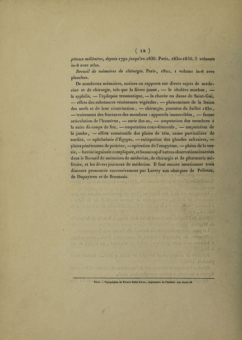 pitaux militaires, depuis 1792 jusqu'en i836*. Paris, i83o-i836, 5 volumes in-8 avec atlas. Recueil de mémoires de chirurgie. Paris, 1821, 1 volume in-8 avec planches. De nombreux mémoires, notices ou rapports sur divers sujets de méde¬ cine et de chirurgie, tels que la fièvre jaune , — le choléra morbus , — la syphilis, — l’épilepsie traumatique, — la chorée ou danse de Saint-Gui, — effets des substances vénéneuses végétales ; — phénomènes de la lésion des nerfs et de leur cicatrisation , — chirurgie, journées de Juillet 183o , — traitement des fractures des membres : appareils inamovibles, — fausse articulation de l’humérus , —carie des os, — amputation des membres à la suite de coups de feu, — amputation coxo-fémorale, — amputation de la jambe, —effets consécutifs des plaies de tête, cause particulière de surdité, — ophthalmie d’Egypte, —extirpation des glandes salivaires, — plaies pénétrantes de poitrine,—opération del’empyème, —plaies de la ves¬ sie, — hernie inguinale compliquée, et beaucoup d’autres observations insérées dans le Recueil de mémoires de médecine, de chirurgie et de pharmacie mi¬ litaire, et les divers journaux de médecine. Il faut encore mentionner trois discours prononcés successivement par Larrey aux obsèques de Pelletan, de Dupuytren et de Broussais. t : I. 1 ; > * • * a-: > î • -V '• i • - . » r 3 ✓ *X 1. IL? 0 A i K ^ *t y t f : tyytiV / o.> h il V » . L VvuvtvVdfc . Paris. — Typographie de Firmin Didot frères, imprimeurs de l’Institut , rue Jacob, 56