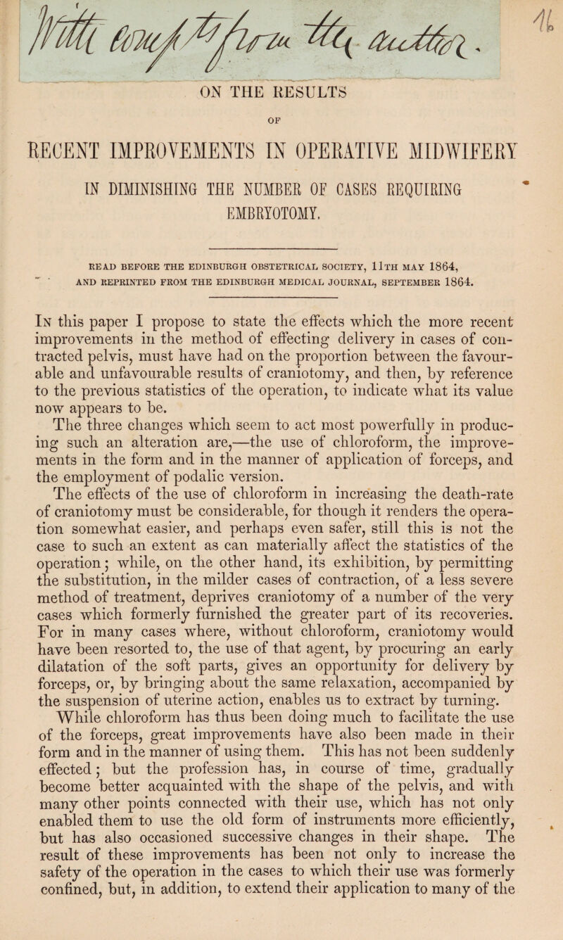 ON THE RESULTS OF IN DIMINISHING THE NUMBER OB CASES REQUIRING EMBRYOTOMY. READ BEFORE THE EDINBURGH OBSTETRICAL SOCIETY, llTH MAY 1864, AND REPRINTED FROM THE EDINBURGH MEDICAL JOURNAL, SEPTEMBER 1864. In this paper I propose to state the effects which the more recent improvements in the method of effecting delivery in cases of con¬ tracted pelvis, must have had on the proportion between the favour¬ able and unfavourable results of craniotomy, and then, by reference to the previous statistics of the operation, to indicate what its value now appears to be. The three changes which seem to act most powerfully in produc¬ ing such an alteration are,—the use of chloroform, the improve¬ ments in the form and in the manner of application of forceps, and the employment of podalic version. The effects of the use of chloroform in increasing the death-rate of craniotomy must be considerable, for though it renders the opera¬ tion somewhat easier, and perhaps even safer, still this is not the case to such an extent as can materially affect the statistics of the operation; while, on the other hand, its exhibition, by permitting the substitution, in the milder cases of contraction, of a less severe method of treatment, deprives craniotomy of a number of the very cases which formerly furnished the greater part of its recoveries. For in many cases where, without chloroform, craniotomy would have been resorted to, the use of that agent, by procuring an early dilatation of the soft parts, gives an opportunity for delivery by forceps, or, by bringing about the same relaxation, accompanied by the suspension of uterine action, enables us to extract by turning. While chloroform has thus been doing much to facilitate the use of the forceps, great improvements have also been made in their form and in the manner of using them. This has not been suddenly effected; but the profession has, in course of time, gradually become better acquainted with the shape of the pelvis, and with many other points connected with their use, which has not only enabled them to use the old form of instruments more efficiently, but has also occasioned successive changes in their shape. The result of these improvements has been not only to increase the safety of the operation in the cases to which their use was formerly confined, but, in addition, to extend their application to many of the