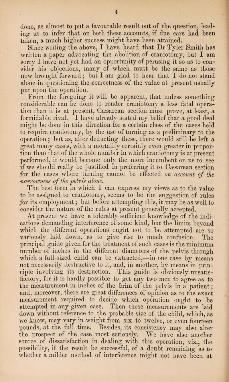 done, as almost to put a favourable result out of tlie question, lead¬ ing us to infer that on both these accounts, if due care had been taken, a much higher success might have been attained. Since writing the above, I have heard that Dr Tyler Smith has written a paper advocating the abolition of craniotomy, but I am sorry I have not yet had an opportunity of perusing it so as to con¬ sider his objections, many of which must be the same as those now brought forward; but I am glad to hear that I do not stand alone in questioning the correctness of the value at present usually put upon the operation. From the foregoing it will be apparent, that unless something considerable can be done to render craniotomy a less fatal opera¬ tion than it is at present, Csesarean section must prove, at least, a formidable rival. I have already stated my belief that a good deal might be done in this direction for a certain class of the cases held to require craniotomy, by the use of turning as a preliminary to the operation ; but as, after deducting these, there woidd still be left a great many cases, with a mortality certainly even greater in propor¬ tion than that of the whole number in which craniotomy is at present performed, it would become only the more incumbent on us to see if we should really be justified in preferring it to Csesarean section for the cases where turning cannot be effected on account of the narrowness of the 'pelvis alone. The best form in which I can express my views as to the value to be assigned to craniotomy, seems to be the suggestion of rules for its employment; but before attempting this, it may be as well to consider the nature of the rules at present generally accepted. At present we have a tolerably sufficient knowledge of the indi¬ cations demanding interference of some kind, but the limits beyond which the different operations ought not to be attempted are so variously laid down, as to give rise to much confusion. The principal guide given for the treatment of such cases is the minimum number of inches in the different diameters of the pelvis through which a full-sized child can be extracted,—in one case by means not necessarily destructive to it, and, in another, by means in prin¬ ciple involving its destruction. This guide is obviously unsatis¬ factory, for it is hardly possible to get any two men to agree as to the measurement in inches of the brim of the pelvis in a patient; and, moreover, there are great differences of opinion as to the exact measurement required to decide which operation ought to be attempted in any given case. Then these measurements are laid down without reference to the probable size of the child, which, as we know, may vary in weight from six to twelve, or even fourteen pounds, at the full time. Besides, its consistency may also alter the prospect of the case most seriously. We have also another source of dissatisfaction in dealing with this operation, viz., the possibility, if the result be successful, of a doubt remaining as to whether a milder method of interference might not have been at