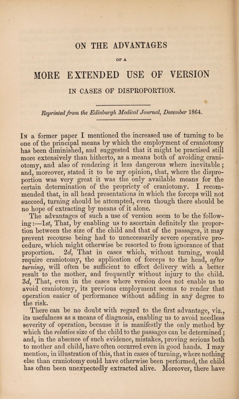 ON THE ADVANTAGES OP A MORE EXTENDED USE OF VERSION IN CASES OF DISPROPORTION. Reprinted from the Edinburgh Medical Journal, December 1864. In a former paper I mentioned the increased use of turning to be one of the principal means by which the employment of craniotomy has been diminished, and suggested that it might be practised still more extensively than hitherto, as a means both of avoiding crani¬ otomy, and also of rendering it less dangerous where inevitable ; and, moreover, stated it to be my opinion, that, where the dispro¬ portion was very great it was the only available means for the certain determination of the propriety of craniotomy. I recom¬ mended that, in all head presentations in which the forceps will not succeed, turning should be attempted, even though there should be no hope of extracting by means of it alone. The advantages of such a use of version seem to be the follow¬ ing :—ls£, That, by enabling us to ascertain definitely the propor¬ tion between the size of the child and that of the passages, it may prevent recourse being had to unnecessarily severe operative pro¬ cedure, which might otherwise be resorted to from ignorance of that proportion. 2J, That in cases which, without turning, would require craniotomy, the application of forceps to the head, after turning, will often be sufficient to effect delivery with a better result to the mother, and frequently without injury to the child. 3d7 That, even in the cases where version does not enable us to avoid craniotomy, its previous employment seems to render that operation easier of performance without adding in any degree to the risk. There can be no doubt with regard to the first advantage, viz., its usefulness as a means of diagnosis, enabling us to avoid needless severity of operation, because it is manifestly the only method by which the relative size of the child to the passages can be determined ; and, in the absence of such evidence, mistakes, proving serious both to mother and child, have often occurred even in good hands. I may mention, in illustration of this, that in cases of turning, where nothing else than craniotomy could have otherwise been performed, the child has often been unexpectedly extracted alive. Moreover, there have