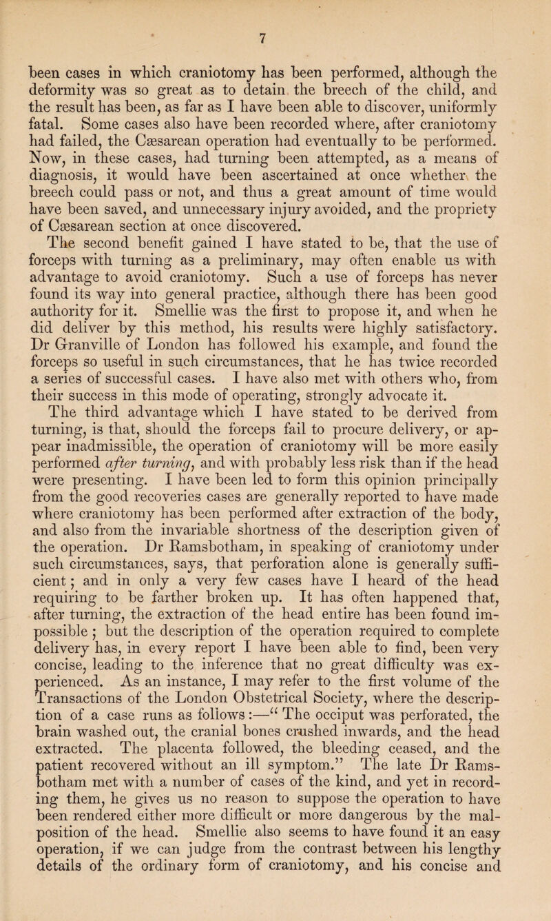been cases in which craniotomy has been performed, although the deformity was so great as to detain the breech of the child, and the result has been, as far as I have been able to discover, uniformly fatal. Some cases also have been recorded where, after craniotomy had failed, the Cassarean operation had eventually to be performed. Now, in these cases, had turning been attempted, as a means of diagnosis, it would have been ascertained at once whether the breech could pass or not, and thus a great amount of time would have been saved, and unnecessary injury avoided, and the propriety of Caesarean section at once discovered. The second benefit gained I have stated to be, that the use of forceps with turning as a preliminary, may often enable us with advantage to avoid craniotomy. Such a use of forceps has never found its way into general practice, although there has been good authority for it. Smellie was the first to propose it, and when he did deliver by this method, his results were highly satisfactory. Dr Grranville of London has followed his example, and found the forceps so useful in such circumstances, that he has twice recorded a series of successful cases. I have also met with others who, from their success in this mode of operating, strongly advocate it. The third advantage which I have stated to be derived from turning, is that, should the forceps fail to procure delivery, or ap¬ pear inadmissible, the operation of craniotomy will be more easily performed after turning, and with probably less risk than if the head were presenting. I have been led to form this opinion principally from the good recoveries cases are generally reported to have made where craniotomy has been performed after extraction of the body, and also from the invariable shortness of the description given of the operation. Dr Ramsbotham, in speaking of craniotomy under such circumstances, says, that perforation alone is generally suffi¬ cient ; and in only a very few cases have I heard of the head requiring to be farther broken up. It has often happened that, after turning, the extraction of the head entire has been found im¬ possible ; blit the description of the operation required to complete delivery has, in every report I have been able to find, been very concise, leading to the inference that no great difficulty was ex¬ perienced. As an instance, I may refer to the first volume of the Transactions of the London Obstetrical Society, where the descrip¬ tion of a case runs as follows :—u The occiput was perforated, the brain washed out, the cranial bones crushed inwards, and the head extracted. The placenta followed, the bleeding ceased, and the patient recovered without an ill symptom.” The late Dr Rams¬ botham met with a number of cases of the kind, and yet in record¬ ing them, he gives us no reason to suppose the operation to have been rendered either more difficult or more dangerous by the mal¬ position of the head. Smellie also seems to have found it an easy operation, if we can judge from the contrast between his lengthy details of the ordinary form of craniotomy, and his concise and