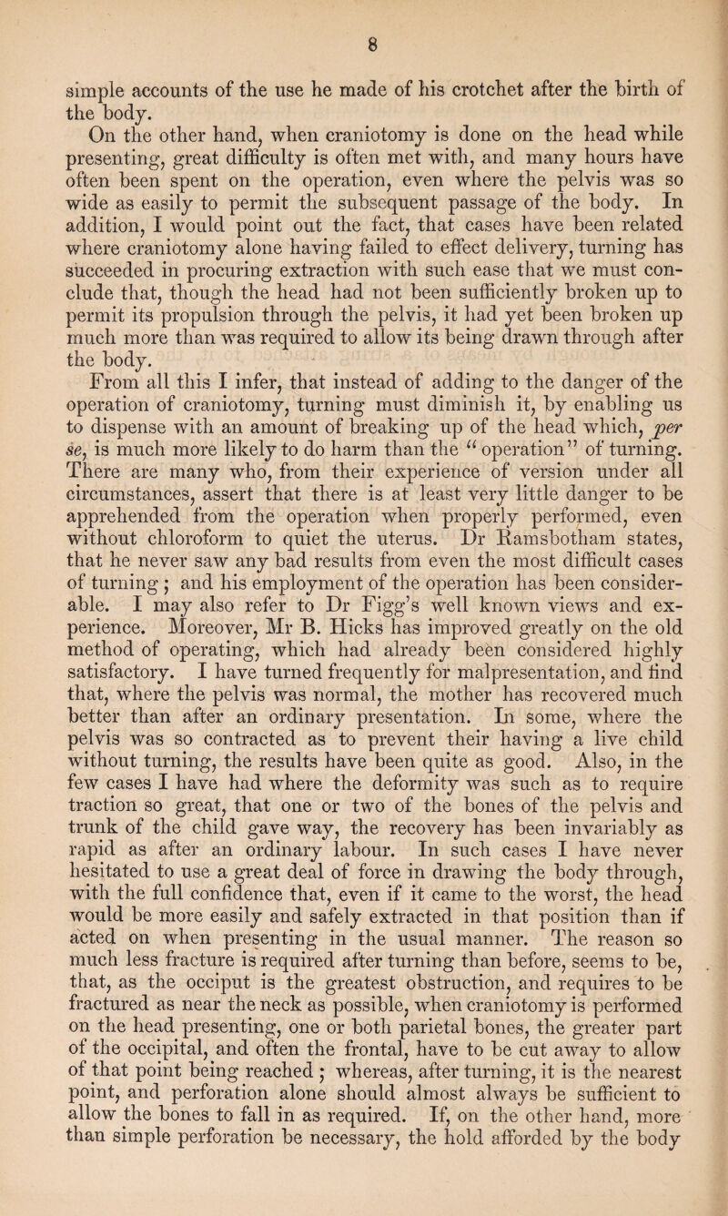 simple accounts of the use he made of his crotchet after the birth of the body. On the other hand, when craniotomy is done on the head while presenting, great difficulty is often met with, and many hours have often been spent on the operation, even where the pelvis was so wide as easily to permit the subsequent passage of the body. In addition, I would point out the fact, that cases have been related where craniotomy alone having failed to effect delivery, turning has succeeded in procuring extraction with such ease that we must con¬ clude that, though the head had not been sufficiently broken up to permit its propulsion through the pelvis, it had yet been broken up much more than was required to allow its being drawn through after the body. From all this I infer, that instead of adding to the danger of the operation of craniotomy, turning must diminish it, by enabling us to dispense with an amount of breaking up of the head which, per se% is much more likely to do harm than the u operation” of turning. There are many who, from their experience of version under all circumstances, assert that there is at least very little danger to be apprehended from the operation when properly performed, even without chloroform to quiet the uterus. Dr Bamsbotham states, that he never saw any bad results from even the most difficult cases of turning ; and his employment of the operation has been consider¬ able. I may also refer to Dr Figg’s well known views and ex¬ perience. Moreover, Mr B. Hicks has improved greatly on the old method of operating, which had already been considered highly satisfactory. I have turned frequently for malpresentation, and find that, where the pelvis was normal, the mother has recovered much better than after an ordinary presentation. In some, where the pelvis was so contracted as to prevent their having a live child without turning, the results have been quite as good. Also, in the few cases I have had where the deformity was such as to require traction so great, that one or two of the bones of the pelvis and trunk of the child gave way, the recovery has been invariably as rapid as after an ordinary labour. In such cases I have never hesitated to use a great deal of force in drawing the body through, with the full confidence that, even if it came to the worst, the head would be more easily and safely extracted in that position than if acted on when presenting in the usual manner. The reason so much less fracture is required after turning than before, seems to be, that, as the occiput is the greatest obstruction, and requires to be fractured as near the neck as possible, when craniotomy is performed on the head presenting, one or both parietal bones, the greater part ot the occipital, and often the frontal, have to be cut away to allow of that point being reached ; whereas, after turning, it is the nearest point, and perforation alone should almost always be sufficient to allow the bones to fall in as required. If, on the other hand, more than simple perforation be necessary, the hold afforded by the body