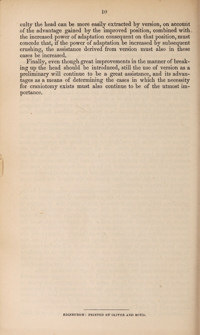 culty the head can be more easily extracted by version, on account of the advantage gained by the improved position, combined with the increased power of adaptation consequent on that position, must concede that, if the power of adaptation be increased by subsequent crushing, the assistance derived from version must also in these cases be increased. Finally, even though great improvements in the manner of break¬ ing up the head should be introduced, still the use of version as a preliminary will continue to be a great assistance, and its advan¬ tages as a means of determining the cases in which the necessity for craniotomy exists must also continue to be of the utmost im¬ portance. EDINBURGH : PRINTED BY OLIVER AND BOYD.