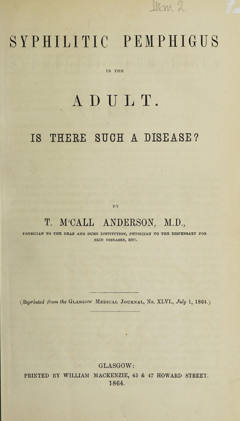 IN THE A D IJ L T. IS THERE SUCH A DISEASE? T. M'CALL ANDERSON, M.D., PHYSICIAN TO THE DEAF AND DUMB INSTITUTION, PHYSICIAN TO THE DISPENSARY FOR SKIN DISEASES, ETC. (.Reprinted from the Glasgow Medical Journal, No. XLVI., July 1, 1864.) GLASGOW: PRINTED BY WILLIAM MACKENZIE, 45 & 47 HOWARD STREET. 1864.