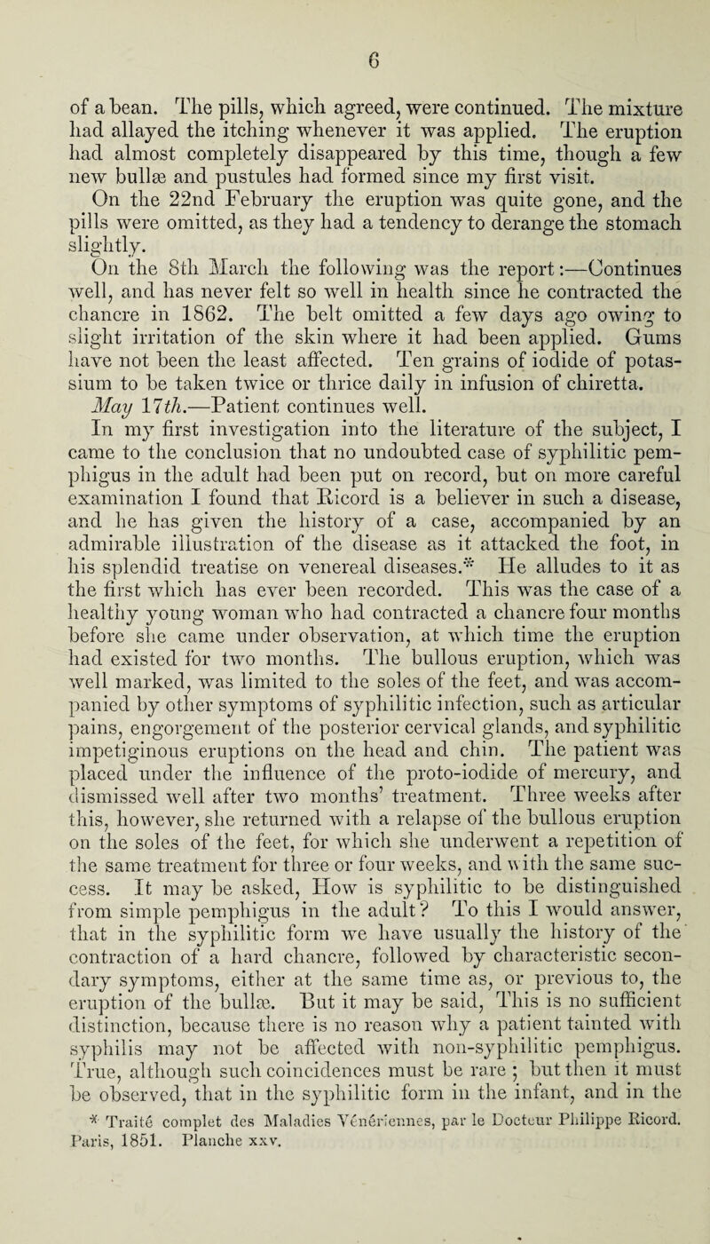 of a bean. The pills, which agreed, were continued. The mixture had allayed the itching whenever it was applied. The eruption had almost completely disappeared by this time, though a few new bullae and pustules had formed since my first visit. On the 22nd February the eruption was quite gone, and the pills were omitted, as they had a tendency to derange the stomach slightly. On the 8th March the following was the report:—Continues well, and has never felt so well in health since he contracted the chancre in 1562. The belt omitted a few days ago owing to slight irritation of the skin where it had been applied. Gums have not been the least affected. Ten grains of iodide of potas¬ sium to be taken twice or thrice daily in infusion of chiretta. May llth.—Patient continues well. In my first investigation into the literature of the subject, I came to the conclusion that no undoubted case of syphilitic pem¬ phigus in the adult had been put on record, but on more careful examination I found that Ficord is a believer in such a disease, and he has given the history of a case, accompanied by an admirable illustration of the disease as it attacked the foot, in his splendid treatise on venereal diseases.* He alludes to it as the first which has ever been recorded. This was the case of a healthy young woman wTho had contracted a chancre four months before she came under observation, at which time the eruption had existed for two months. The bullous eruption, which was well marked, was limited to the soles of the feet, and wras accom¬ panied by other symptoms of syphilitic infection, such as articular pains, engorgement of the posterior cervical glands, and syphilitic impetiginous eruptions on the head and chin. The patient was placed under the influence of the proto-iodide of mercury, and dismissed well after two months’ treatment. Three weeks after this, however, she returned with a relapse of the bullous eruption on the soles of the feet, for which she underwent a repetition of the same treatment for three or four weeks, and with the same suc¬ cess. It may be asked, How is syphilitic to be distinguished from simple pemphigus in the adult? To this I would answer, that in the syphilitic form wTe have usually the history ot the contraction of a hard chancre, followed by characteristic secon¬ dary symptoms, either at the same time as, or previous to, the eruption of the bullae. But it may be said, This is no sufficient distinction, because there is no reason why a patient tainted with syphilis may not be affected Avith non-syphilitic pemphigus. True, although such coincidences must be rare ; but then it must be observed, that in the syphilitic form in the infant, and in the * Traite complet des Maladies Yeneriermes, piir le Docteur Philippe Kicord. Paris, 1851. Planclie xxv.