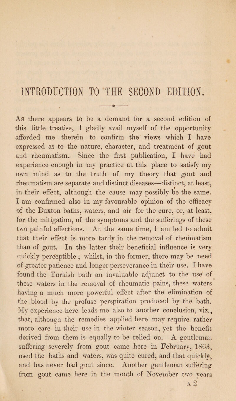 INTRODUCTION TO THE SECOND EDITION. -«- As there appears to be a demand for a second edition of this little treatise, I gladly avail myself of the opportunity afforded me therein to confirm the views which I have expressed as to the nature, character, and treatment of gout and rheumatism. Since the first publication, I have had experience enough in my practice at this place to satisfy my own mind as to the truth of my theory that gout and rheumatism are separate and distinct diseases—distinct, at least, in their effect, although the cause may possibly be the same. I am confirmed also in my favourable opinion of the efficacy of the Buxton baths, waters, and air for the cure, or, at least, for the mitigation, of the symptoms and the sufferings of these two painful affections. At the same time, I am led to admit that their effect is more tardy in the removal of rheumatism than of gout. In the latter their beneficial influence is very quickly perceptible ; wffiilst, in the former, there may be need of greater patience and longer perseverance in their use. I have found the Turkish bath an invaluable adjunct to the use of these waters in the removal of rheumatic pains, these waters having a much more powerful effect after the elimination of the blood by the profuse perspiration produced by the bath. My experience here leads me also to another conclusion, viz., that, although the remedies applied here may require rather more care in their use in the winter season, vet the benefit derived from them is equally to be relied on. A gentleman suffering severely from gout came here in February, 1863, used the baths and waters, was quite cured, and that quickly, and has never had gout since. Another gentleman suffering from gout came here in the month of November two years