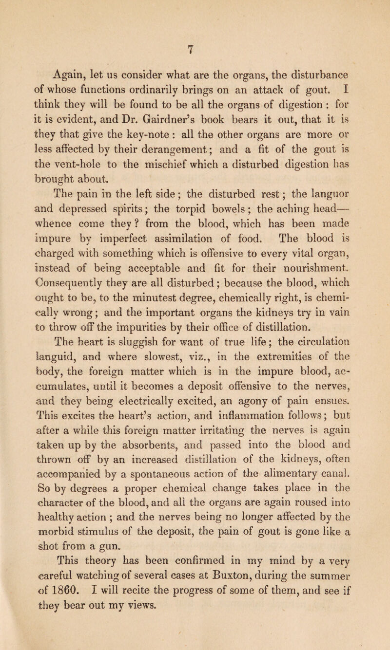 Again, let us consider what are the organs, the disturbance of whose functions ordinarily brings on an attack of gout. I think they will be found to be all the organs of digestion : for it is evident, and Dr. Gairdner’s book bears it out, that it is they that give the key-note : all the other organs are more or less affected by their derangement; and a fit of the gout is the vent-hole to the mischief which a disturbed digestion has brought about. The pain in the left side; the disturbed rest; the languor and depressed spirits; the torpid bowels ; the aching head— whence come they ? from the blood, which has been made impure by imperfect assimilation of food. The blood is charged with something which is offensive to every vital organ, instead of being acceptable and fit for their nourishment. Consequently they are all disturbed; because the blood, which ought to be, to the minutest degree, chemically right, is chemi¬ cally wrong; and the important organs the kidneys try in vain to throw off the impurities by their office of distillation. The heart is sluggish for want of true life; the circulation languid, and where slowest, viz., in the extremities of the body, the foreign matter which is in the impure blood, ac¬ cumulates, until it becomes a deposit offensive to the nerves, and they being electrically excited, an agony of pain ensues. This excites the heart’s action, and inflammation follows; but after a while this foreign matter irritating the nerves is again taken up by the absorbents, and passed into the blood and thrown off by an increased distillation of the kidneys, often accompanied by a spontaneous action of the alimentary canal. So by degrees a proper chemical change takes place in the character of the blood, and all the organs are again roused into healthy action ; and the nerves being no longer affected by the morbid stimulus of the deposit, the pain of gout is gone like a shot from a gun. This theory has been confirmed in my mind by a very careful watching of several cases at Buxton, during the summer of 1860. I will recite the progress of some of them, and see if they bear out my views.