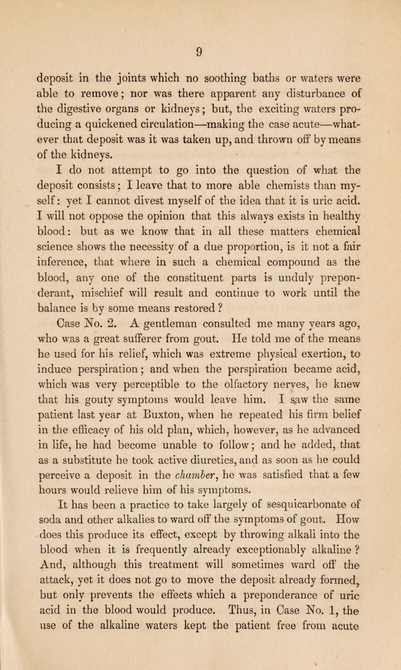 deposit in the joints which no soothing baths or waters were able to remove; nor was there apparent any disturbance of the digestive organs or kidneys; but, the exciting waters pro¬ ducing a quickened circulation—making the case acute—what¬ ever that deposit was it was taken up, and thrown off by means of the kidneys. I do not attempt to go into the question of what the deposit consists; I leave that to more able chemists than my¬ self : yet I cannot divest myself of the idea that it is uric acid. I will not oppose the opinion that this always exists in healthy blood: but as we know that in all these matters chemical science shows the necessity of a due proportion, is it not a fair inference, that where in such a chemical compound as the blood, any one of the constituent parts is unduly prepon¬ derant, mischief will result and continue to work until the balance is by some means restored ? Case JSTo. 2. A gentleman consulted me many years ago, who was a great sufferer from gout. He told me of the means he used for his relief, which was extreme physical exertion, to induce perspiration; and when the perspiration became acid, which was very perceptible to the olfactory nerves, he knew that his gouty symptoms would leave him. I saw the same patient last year at Buxton, when he repeated his firm belief in the efficacy of his old plan, which, however, as he advanced in life, he had become unable to follow; and he added, that as a substitute he took active diuretics, and as soon as he could perceive a deposit in the chamber^ he was satisfied that a few hours would relieve him of his symptoms. It has been a practice to take largely of sesquicarbonate of soda and other alkalies to ward off the symptoms of gout. How does this produce its effect, except by throwing alkali into the blood when it is frequently already exceptionably alkaline ? And, although this treatment will sometimes ward off the attack, yet it does not go to move the deposit already formed, but only prevents the effects which a preponderance of uric acid in the blood would produce. Thus, in Case No. 1, the use of the alkaline waters kept the patient free from acute