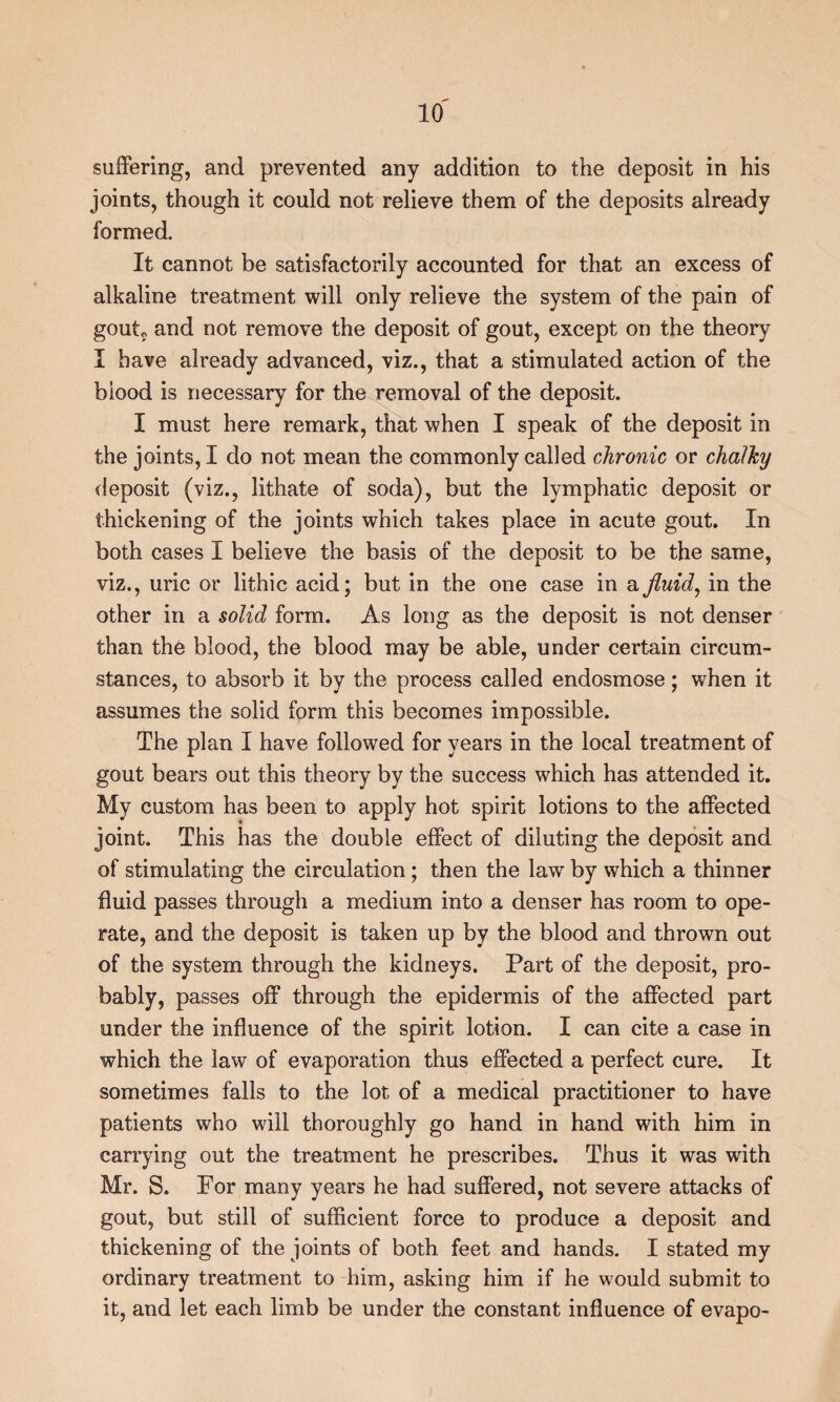 suffering, and prevented any addition to the deposit in his joints, though it could not relieve them of the deposits already formed. It cannot be satisfactorily accounted for that an excess of alkaline treatment will only relieve the system of the pain of gouto and not remove the deposit of gout, except on the theory I have already advanced, viz., that a stimulated action of the biood is necessary for the removal of the deposit. I must here remark, that when I speak of the deposit in the joints, I do not mean the commonly called chronic or chalky deposit (viz., lithate of soda), but the lymphatic deposit or thickening of the joints which takes place in acute gout. In both cases I believe the basis of the deposit to be the same, viz., uric or lithic acid; but in the one case in a jluid^ in the other in a solid form. As long as the deposit is not denser than the blood, the blood may be able, under certain circum¬ stances, to absorb it by the process called endosmose; when it assumes the solid form this becomes impossible. The plan I have followed for years in the local treatment of gout bears out this theory by the success which has attended it. My custom has been to apply hot spirit lotions to the affected joint. This has the double effect of diluting the deposit and of stimulating the circulation; then the law by which a thinner fluid passes through a medium into a denser has room to ope¬ rate, and the deposit is taken up by the blood and thrown out of the system through the kidneys. Part of the deposit, pro¬ bably, passes off through the epidermis of the affected part under the influence of the spirit lotion. I can cite a case in which the law of evaporation thus effected a perfect cure. It sometimes falls to the lot of a medical practitioner to have patients who will thoroughly go hand in hand with him in carrying out the treatment he prescribes. Thus it was with Mr. S. For many years he had suffered, not severe attacks of gout, but still of sufficient force to produce a deposit and thickening of the joints of both feet and hands. I stated my ordinary treatment to him, asking him if he would submit to it, and let each limb be under the constant influence of evapo-