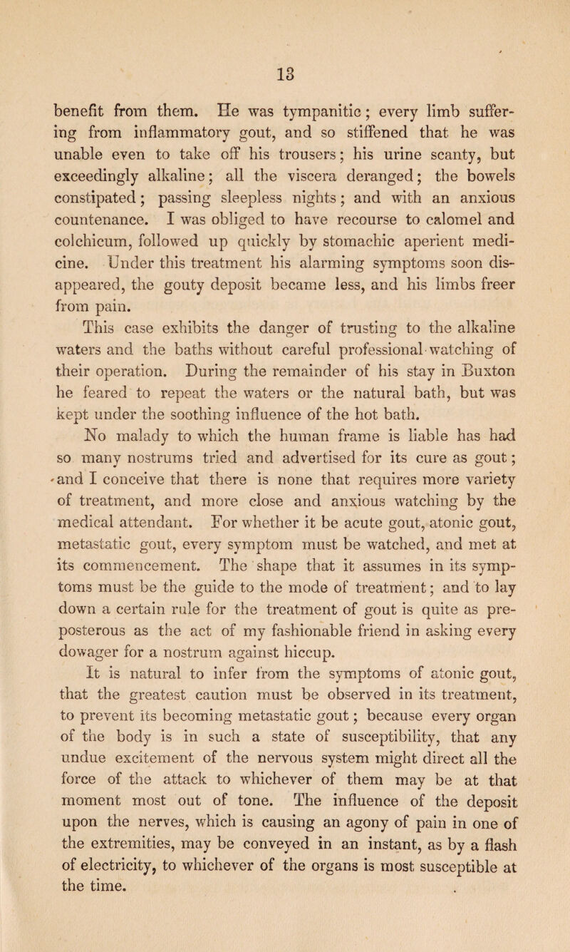 benefit from them. He was tympanitic; every limb suffer¬ ing from inflammatory gout, and so stiffened that he was unable even to take off his trousers; his urine scanty, but exceedingly alkaline; all the viscera deranged; the bowels constipated; passing sleepless nights; and with an anxious countenance. I was obliged to have recourse to calomel and colchicum, followed up quickly by stomachic aperient medi¬ cine. Under this treatment his alarming symptoms soon dis¬ appeared, the gouty deposit became less, and his limbs freer from pain. This case exhibits the danger of trusting to the alkaline waters and the baths without careful professional watching of their operation. During the remainder of his stay in Buxton he feared to repeat the waters or the natural bath, but was kept under the soothing influence of the hot bath. Ho malady to which the human frame is liable has had so many nostrums tried and advertised for its cure as gout; 'and I conceive that there is none that requires more variety of treatment, and more close and anxious watching by the medical attendant. For whether it be acute gout, atonic gout, metastatic gout, every symptom must be watched, and met at its commencement. The shape that it assumes in its symp¬ toms must be the guide to the mode of treatment; and to lay down a certain rule for the treatment of gout is quite as pre¬ posterous as the act of my fashionable friend in asking every dowager for a nostrum against hiccup. It is natural to infer from the symptoms of atonic gout, that the greatest caution must be observed in its treatment, to prevent its becoming metastatic gout; because every organ of the body is in such a state of susceptibility, that any undue excitement of the nervous system might direct all the force of the attack to whichever of them may be at that moment most out of tone. The influence of the deposit upon the nerves, which is causing an agony of pain in one of the extremities, may be conveyed in an instant, as by a flash of electricity, to whichever of the organs is most susceptible at the time.