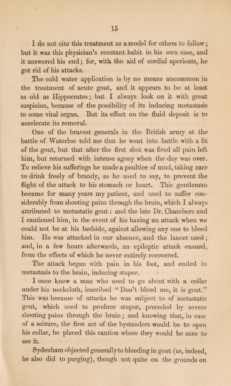 I do not cite this treatment as a model for others to follow; but it was this physician’s constant habit in his own case, and it answered his end; for, with the aid of cordial aperients, he got rid of his attacks. The cold water application is by no means uncommon in the treatment of acute gout, and it appears to be at least as old as Hippocrates; but I always look on it with great suspicion, because of the possibility of its inducing metastasis to some vital organ. But its effect on the fluid deposit is to accelerate its removal. One of the bravest generals in the British army at the battle of Waterloo told me that he went into battle with a fit of the gout, but that after the first shot was fired all pain left him, but returned with intense agony when the day was over. To relieve his sufferings he made a poultice of mud, taking care to drink freely of brandy, as he used to say, to prevent the flight of the attack to his stomach or heart. This gentleman became for many years my patient, and used to suffer con¬ siderably from shooting pains through the brain, which I always attributed to metastatic gout: and the late Hr. Chambers and I cautioned him, in the event of his having an attack when we could not be at his bedside, against allowing any one to bleed him. He was attacked in our absence, and the lancet used; and, in a few hours afterwards, an epileptic attack ensued, from the effects of which he never entirely recovered. The attack began with pain in his foot, and ended in metastasis to the brain, inducing stupor. I once knew a man who used to go about with a collar under his neckcloth, inscribed Don’t bleed me, it is gout.” This was because of attacks he was subject to of metastatic gout, which used to produce stupor, preceded by severe shooting pains through the brain; and knowing that, in case of a seizure, the first act of the bystanders would be to open his collar, he placed this caution where they would be sure to see it. Sydenham objected generally to bleeding in gout (as, indeed, he also did to purging), though not quite on the grounds on