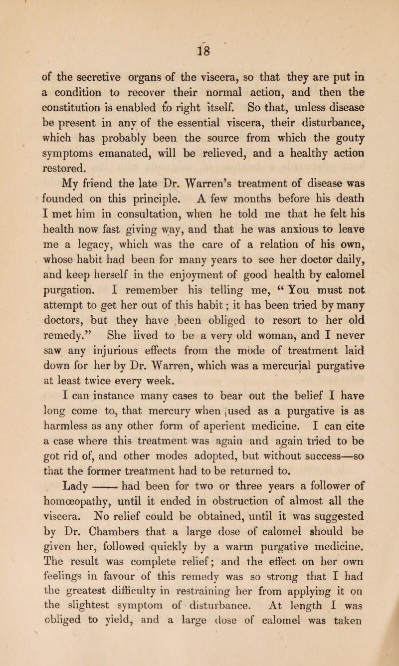 of the secretive organs of the viscera, so that they are put in a condition to recover their normal action, and then the constitution is enabled to right itself. So that, unless disease be present in any of the essential viscera, their disturbance, which has probably been the source from which the gouty symptoms emanated, will be relieved, and a healthy action restored. My friend the late Dr. Warren’s treatment of disease was founded on this principle. A few months before his death I met him in consultation, when he told me that he felt his health now fast giving way, and that he was anxious to leave me a legacy, which was the care of a relation of his own, whose habit had been for many years to see her doctor daily, and keep herself in the enjoyment of good health by calomel purgation. I remember his telling me, “ You must not attempt to get her out of this habit; it has been tried by many doctors, but they have been obliged to resort to her old remedy.” She lived to be a very old woman, and I never saw any injurious effects from the mode of treatment laid down for her by Dr. Warren, which was a mercurial purgative at least twice every week. I can instance many cases to bear out the belief I have long come to, that mercury when [used as a purgative is as harmless as any other form of aperient medicine. I can cite a case where this treatment was again and again tried to be got rid of, and other modes adopted, but without success—so that the former treatment had to be returned to. Lady-had been for two or three years a follower of homoeopathy, until it ended in obstruction of almost all the viscera. No relief could be obtained, until it was suggested by Dr. Chambers that a large dose of calomel should be given her, followed quickly by a warm purgative medicine. The result was complete relief; and the effect on her own feelings in favour of this remedy was so strong that I had the greatest difficulty in restraining her from applying it on the slightest symptom of disturbance. At length I was obliged to yield, and a large dose of calomel was taken