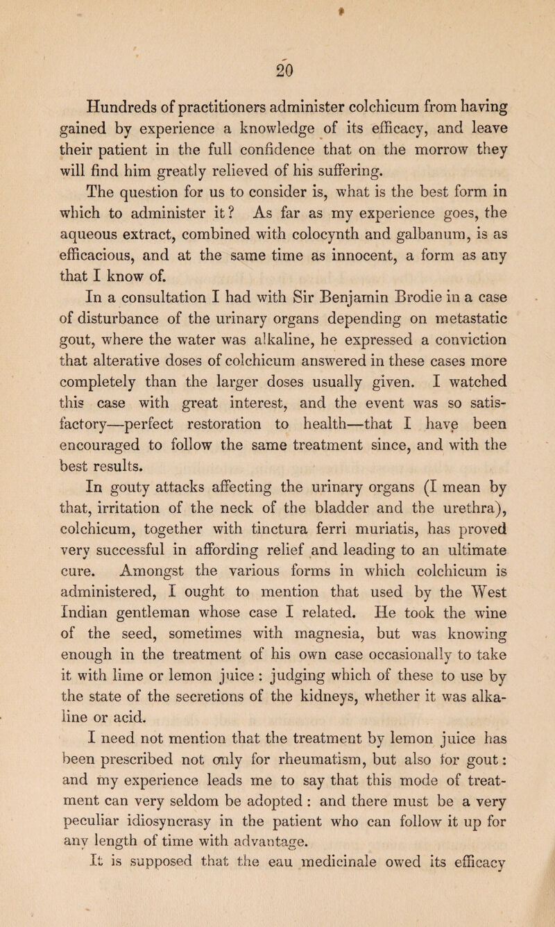 Hundreds of practitioners administer colchicum from having gained by experience a knowledge of its efficacy, and leave their patient in the full confidence that on the morrow they will find him greatly relieved of his suffering. The question for us to consider is, what is the best form in which to administer it ? As far as my experience goes, the aqueous extract, combined with colocynth and galbanum, is as efficacious, and at the same time as innocent, a form as any that I know of. In a consultation I had with Sir Benjamin Brodie in a case of disturbance of the urinary organs depending on metastatic gout, where the water was alkaline, he expressed a conviction that alterative doses of colchicum answered in these cases more completely than the larger doses usually given. I watched this case with great interest, and the event was so satis¬ factory—perfect restoration to health—that I have been encouraged to follow the same treatment since, and with the best results. In gouty attacks affecting the urinary organs (I mean by that, irritation of the neck of the bladder and the urethra), colchicum, together with tinctura ferri muriatis, has proved very successful in affording relief and leading to an ultimate cure. Amongst the various forms in which colchicum is administered, I ought to mention that used by the West Indian gentleman whose case I related. He took the wine of the seed, sometimes with magnesia, but was knowing enough in the treatment of his own case occasionally to take it with lime or lemon juice: judging which of these to use by the state of the secretions of the kidneys, whether it was alka¬ line or acid. I need not mention that the treatment by lemon juice has been prescribed not only for rheumatism, but also for gout: and my experience leads me to say that this mode of treat¬ ment can very seldom be adopted : and there must be a very peculiar idiosyncrasy in the patient who can follow it up for any length of time with advantage. It is supposed that the eau medicinale owed its efficacy 0