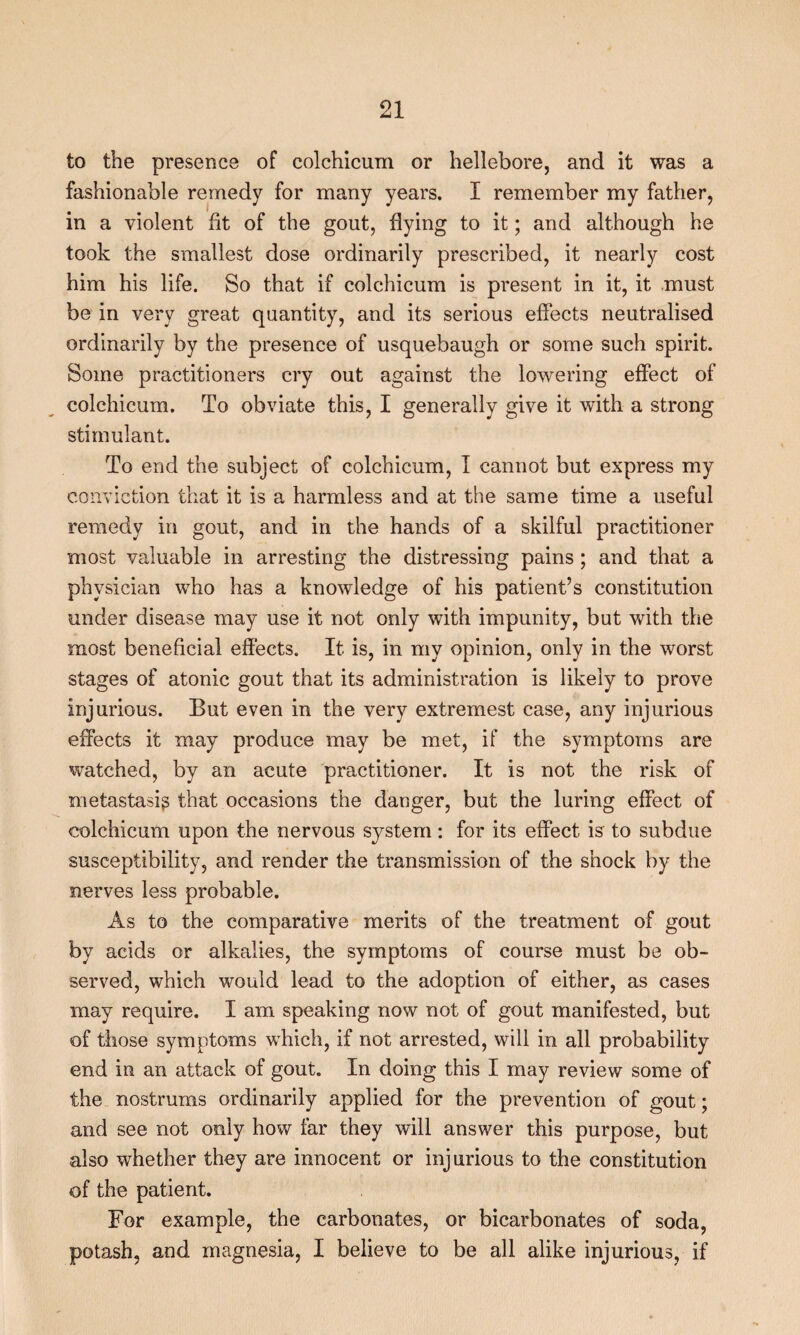 to the presence of colchicum or hellebore, and it was a fashionable remedy for many years. I remember my father, in a violent fit of the gout, flying to it; and although he took the smallest dose ordinarily prescribed, it nearly cost him his life. So that if colchicum is present in it, it must be in very great quantity, and its serious effects neutralised ordinarily by the presence of usquebaugh or some such spirit. Some practitioners cry out against the lowering effect of colchicum. To obviate this, I generally give it with a strong stimulant. To end the subject of colchicum, I cannot but express my conviction that it is a harmless and at the same time a useful remedy in gout, and in the hands of a skilful practitioner most valuable in arresting the distressing pains ; and that a physician who has a knowledge of his patient’s constitution under disease may use it not only with impunity, but with the most beneficial effects. It is, in my opinion, only in the worst stages of atonic gout that its administration is likely to prove injurious. But even in the very extremest case, any injurious effects it may produce may be met, if the symptoms are watched, by an acute practitioner. It is not the risk of metastasig that occasions the danger, but the luring effect of colchicum upon the nervous system: for its effect is to subdue susceptibility, and render the transmission of the shock by the nerves less probable. As to the comparative merits of the treatment of gout by acids or alkalies, the symptoms of course must be ob¬ served, which would lead to the adoption of either, as cases may require. I am speaking now not of gout manifested, but of those symptoms which, if not arrested, will in all probability end in an attack of gout. In doing this I may review some of the nostrums ordinarily applied for the prevention of gout; and see not only how far they will answer this purpose, but also whether they are innocent or injurious to the constitution of the patient. For example, the carbonates, or bicarbonates of soda, potash, and magnesia, I believe to be all alike injurious, if