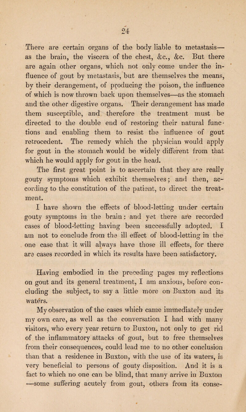 There are certain organs of the body liable to metastasis— as the brain, the viscera of the chest, &c., &c. But there are again other organs, which not only come under the in¬ fluence of gout by metastasis, but are themselves the means, by their derangement, of producing the poison, the influence of which is now thrown back upon themselves—as the stomach and the other digestive organs. Their derangement has made them susceptible, and therefore the treatment must be directed to the double end of restoring their natural func¬ tions and enabling them to resist the influence of gout retrocedent. The remedy which the physician would apply for gout in the stomach would be widely different from that which he would apply for gout in the head. The first great point is to ascertain that they are really gouty symptoms which exhibit themselves; and then, ac¬ cording to the constitution of the patient, to direct the treat¬ ment. I have shown the effects of blood-letting under certain gouty symptoms in the brain : and yet there are recorded cases of blood-ietting having been successfully adopted. I am not to conclude from the ill effect of blood-letting in the one case that it will always have those ill effects, for there are cases recorded in which its results have been satisfactory. Having embodied in the preceding pages my reflections on gout and its general treatment, 1 am anxious, before con¬ cluding the subject, to say a little more on Buxton and its Waters. My observation of the cases which came immediately under my own care, as well as the conversation I had with many visitors, who every year return to Buxton, not only to get rid of the inflammatory attacks of gout, but to free themselves from their consequences, could lead me to no other conclusion than that a residence in Buxton, with the use of its waters, is very beneficial to persons of gouty disposition. And it is a fact to which no one can be blind, that many arrive in Buxton —some suffering acutely from gout, others from its conse-