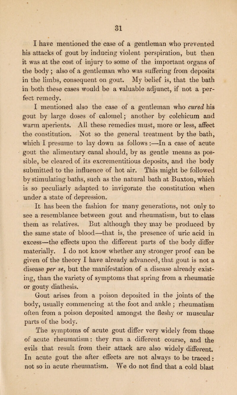 I have mentioned the case of a gentleman who prevented his attacks of gout by inducing violent perspiration, but then it was at the cost of injury to some of the important organs of the body ; also of a gentleman who was suffering from deposits in the limbs, consequent on gout. My belief is, that the bath in both these cases would be a valuable adjunct, if not a per¬ fect remedy. I mentioned also the case of a gentleman who cured his gout by large doses of calomel; another by colchicum and warm aperients. All these remedies must, more or less, affect the constitution. Not so the general treatment by the bath, which I presume to lay down as follows :—In a case of acute gout the alimentary canal should, by as gentle means as pos¬ sible, be cleared of its excrementitious deposits, and the body submitted to the influence of hot air. This might be followed by stimulating baths, such as the natural bath at Buxton, which is so peculiarly adapted to invigorate the constitution when under a state of depression. It has been the fashion for many generations, not only to see a resemblance between gout and rheumatism, but to class them as relatives. But although they may be produced by the same state of blood—that is, the presence of uric acid in excess—the effects upon the different parts of the body differ materially. I do not know whether any stronger proof can be given of the theory I have already advanced, that gout is not a disease per se, but the manifestation of a disease already exist¬ ing, than the variety of symptoms that spring from a rheumatic or gouty diathesis. Gout arises from a poison deposited in the joints of the body, usually commencing at the foot and ankle ; rheumatism often from a poison deposited amongst the fleshy or muscular parts of the body. The symptoms of acute gout differ very widely from those of acute rheumatism: they run a different course, and the evils that result from their attack are also widely different. In acute gout the after effects are not always to be traced: not so in acute rheumatism. We do not find that a cold blast