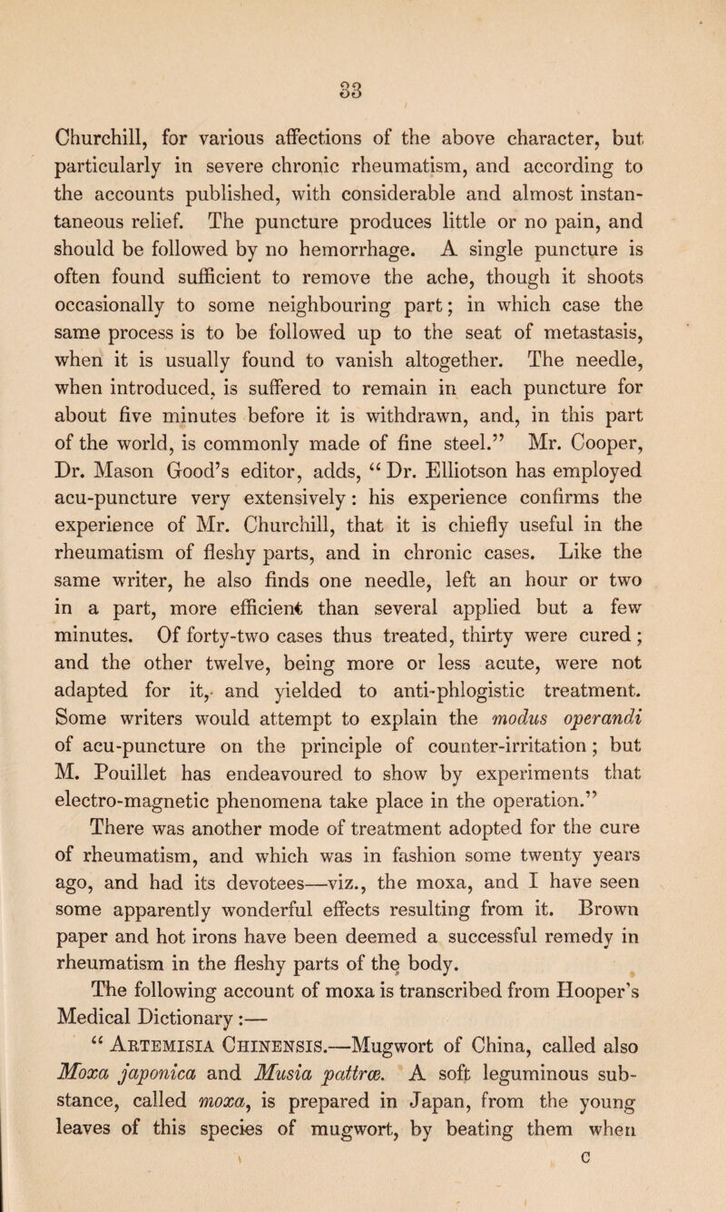 Churchill, for various affections of the above character, but particularly in severe chronic rheumatism, and according to the accounts published, with considerable and almost instan¬ taneous relief. The puncture produces little or no pain, and should be followed by no hemorrhage. A single puncture is often found sufficient to remove the ache, though it shoots occasionally to some neighbouring part; in which case the same process is to be followed up to the seat of metastasis, when it is usually found to vanish altogether. The needle, when introduced, is suffered to remain in each puncture for about five minutes before it is withdrawn, and, in this part of the world, is commonly made of fine steel.’’ Mr. Cooper, Dr. Mason Good’s editor, adds, Dr. Elliotson has employed acu-puncture very extensively: his experience confirms the experience of Mr. Churchill, that it is chiefly useful in the rheumatism of fleshy parts, and in chronic cases. Like the same writer, he also finds one needle, left an hour or two in a part, more efficient than several applied but a few minutes. Of forty-two cases thus treated, thirty were cured ; and the other twelve, being more or less acute, were not adapted for it,- and yielded to anti-phlogistic treatment. Some writers would attempt to explain the modus operandi of acu-puncture on the principle of counter-irritation; but M. Pouillet has endeavoured to show by experiments that electro-magnetic phenomena take place in the operation.” There was another mode of treatment adopted for the cure of rheumatism, and which was in fashion some twenty years ago, and had its devotees—viz., the moxa, and I have seen some apparently wonderful effects resulting from it. Brown paper and hot irons have been deemed a successful remedy in rheumatism in the fleshy parts of the body. The following account of moxa is transcribed from Hooper’s Medical Dictionary:— “ Aetemisia Chinensis.—Mugwort of China, called also Moxa japonica and Musia pattrce. A soft leguminous sub¬ stance, called moxa^ is prepared in Japan, from the young leaves of this species of mugwort, by beating them when ^ c