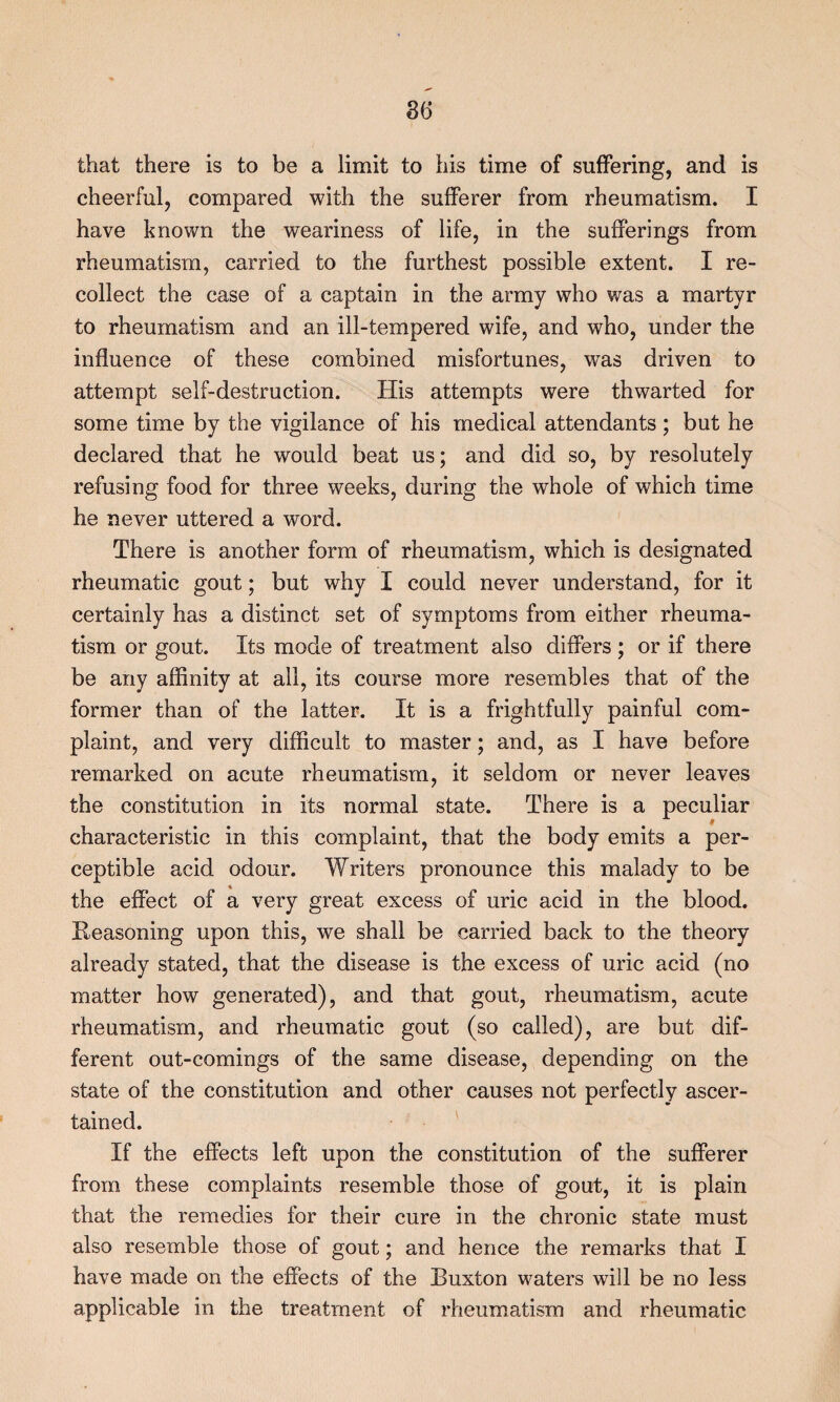 that there is to be a limit to his time of suffering, and is cheerful, compared with the sufferer from rheumatism. I have known the weariness of life, in the sufferings from rheumatism, carried to the furthest possible extent. I re¬ collect the case of a captain in the army who was a martyr to rheumatism and an ill-tempered wife, and who, under the influence of these combined misfortunes, was driven to attempt self-destruction. His attempts were thwarted for some time by the vigilance of his medical attendants ; but he declared that he would beat us; and did so, by resolutely refusing food for three weeks, during the whole of which time he never uttered a word. There is another form of rheumatism, which is designated rheumatic gout; but why I could never understand, for it certainly has a distinct set of symptoms from either rheuma¬ tism or gout. Its mode of treatment also differs; or if there be any affinity at all, its course more resembles that of the former than of the latter. It is a frightfully painful com¬ plaint, and very difficult to master; and, as I have before remarked on acute rheumatism, it seldom or never leaves the constitution in its normal state. There is a peculiar characteristic in this complaint, that the body emits a per¬ ceptible acid odour. Writers pronounce this malady to be the effect of a very great excess of uric acid in the blood. Reasoning upon this, we shall be carried back to the theory already stated, that the disease is the excess of uric acid (no matter how generated), and that gout, rheumatism, acute rheumatism, and rheumatic gout (so called), are but dif¬ ferent out-comings of the same disease, depending on the state of the constitution and other causes not perfectly ascer¬ tained. If the effects left upon the constitution of the sufferer from these complaints resemble those of gout, it is plain that the remedies for their cure in the chronic state must also resemble those of gout; and hence the remarks that I have made on the effects of the Buxton waters will be no less applicable in the treatment of rheumatism and rheumatic