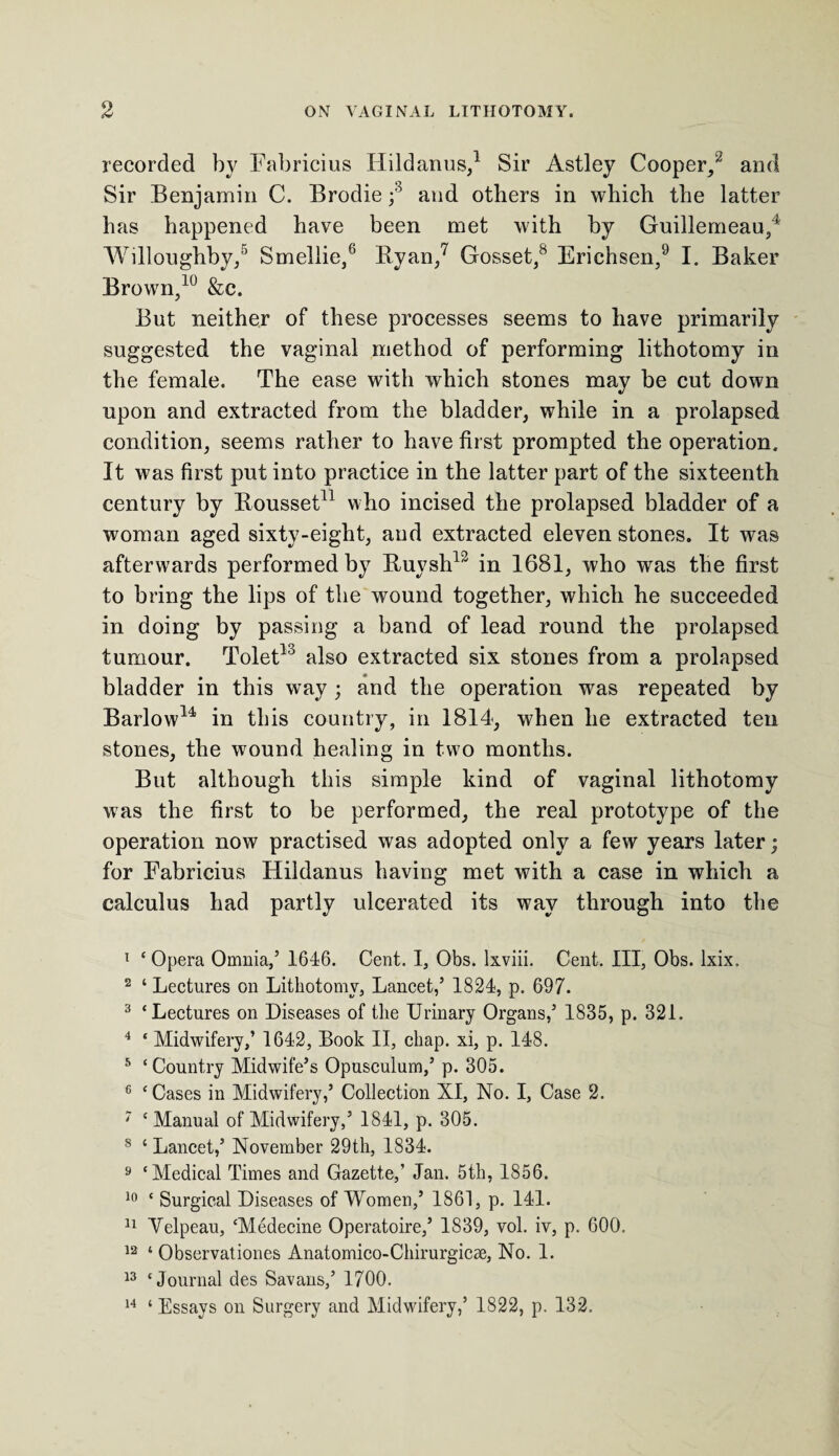 recorded by Eabricius Hildanus,1 Sir Astley Cooper,2 and Sir Benjamin C. Brodie ;3 and others in which the latter has happened have been met with by Guillemeau,4 Willoughby,5 Smellie,6 Ryan,7 Gosset,8 Erichsen,9 I. Baker Brown,10 &c. But neither of these processes seems to have primarily suggested the vaginal method of performing lithotomy in the female. The ease with which stones may be cut down upon and extracted from the bladder, while in a prolapsed condition, seems rather to have first prompted the operation. It was first put into practice in the latter part of the sixteenth century by Rousset11 who incised the prolapsed bladder of a woman aged sixty-eight, and extracted eleven stones. It was afterwards performed by Ruysh12 in 1681, who was the first to bring the lips of the wound together, which he succeeded in doing by passing a band of lead round the prolapsed tumour. Tolet13 also extracted six stones from a prolapsed bladder in this way ; and the operation was repeated by Barlow14 in this country, in 1814, when he extracted ten stones, the wound healing in two months. But although this simple kind of vaginal lithotomy was the first to be performed, the real prototype of the operation now practised was adopted only a few years later; for Fabricius Hildanus having met with a case in which a calculus had partly ulcerated its way through into the 1 ‘ Opera Omnia,’ 1646. Cent. I, Obs. lxviii. Cent. Ill, Obs. lxix. 2 ‘ Lectures on Lithotomy, Lancet,’ 1824, p. 697. 3 ‘Lectures on Diseases of the Urinary Organs,’ 1835, p. 321. 4 ‘ Midwifery,’ 1642, Book II, chap, xi, p. 148. 5 ‘Country Midwife’s Opusculum,’ p. 305. 6 ‘Cases in Midwifery,’ Collection XI, No. I, Case 2. 7 ‘ Manual of Midwifery,’ 1841, p. 305. 8 ‘ Lancet,’ November 29th, 1834. 9 ‘Medical Times and Gazette,’ Jan. 5th, 1856. 10 ‘ Surgical Diseases of Women,’ 1861, p. 141. 11 Yelpeau, ‘Medecine Operatoire,’ 1839, vol. iv, p. 600. 12 ‘ Observationes Anatomico-Chirurgicae, No. 1. 13 ‘Journal des Savans,’ 1700. 14 ‘ Essays on Surgery and Midwifery,’ 1822, p. 132.