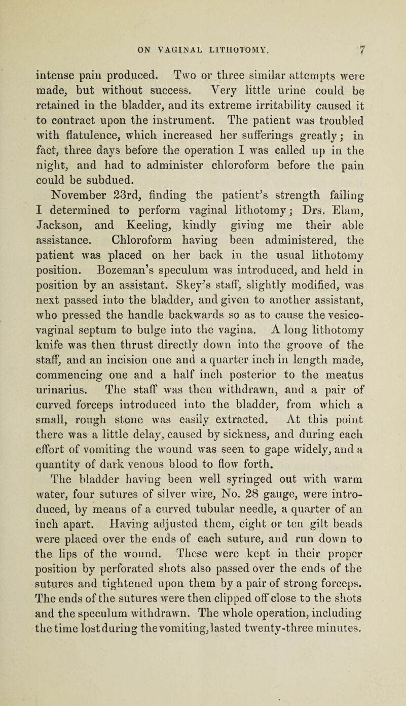 intense pain produced. Two or three similar attempts were made, but without success. Very little urine could be retained in the bladder, and its extreme irritability caused it to contract upon the instrument. The patient was troubled with flatulence, which increased her sufferings greatly; in fact, three days before the operation I was called up in the night, and had to administer chloroform before the pain could be subdued. November 23rd, finding the patients strength failing I determined to perform vaginal lithotomy; Drs. Elam, Jackson, and Keeling, kindly giving me their able assistance. Chloroform having been administered, the patient was placed on her back in the usual lithotomy position. Bozeman’s speculum was introduced, and held in position by an assistant. Skey^s staff, slightly modified, was next passed into the bladder, and given to another assistant, who pressed the handle backwards so as to cause the vesico¬ vaginal septum to bulge into the vagina. A long lithotomy knife was then thrust directly down into the groove of the staff, and an incision one and a quarter inch in length made, commencing one and a half inch posterior to the meatus urinarius. The staff was then withdrawn, and a pair of curved forceps introduced into the bladder, from which a small, rough stone was easily extracted. At this point there was a little delay, caused by sickness, and during each effort of vomiting the wound was seen to gape widely, and a quantity of dark venous blood to flow forth. The bladder having been well syringed out with warm water, four sutures of silver wire, No. 28 gauge, were intro¬ duced, by means of a curved tubular needle, a quarter of an inch apart. Having adjusted them, eight or ten gilt beads were placed over the ends of each suture, and run down to the lips of the wound. These were kept in their proper position by perforated shots also passed over the ends of the sutures and tightened upon them by a pair of strong forceps. The ends of the sutures were then clipped off close to the shots and the speculum withdrawn. The whole operation, including the time lost during the vomiting,lasted twenty-three minutes.