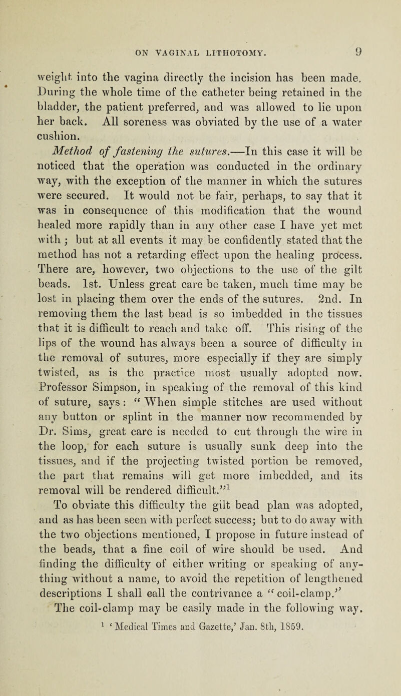 weight into the vagina directly the incision has been made. During the whole time of the catheter being retained in the bladder, the patient preferred, and was allowed to lie npon her back. All soreness was obviated by the use of a water cushion. Method of fastening the sutures.—In this case it will be noticed that the operation was conducted in the ordinary way, with the exception of the manner in which the sutures were secured. It would not be fair, perhaps, to say that it was in consequence of this modification that the wound healed more rapidly than in any other case I have yet met with ; but at all events it may be confidently stated that the method has not a retarding effect upon the healing process. There are, however, two objections to the use of the gilt beads. 1st. Unless great care be taken, much time may be lost in placing them over the ends of the sutures. 2nd. In removing them the last bead is so imbedded in the tissues that it is difficult to reach and take off. This rising of the lips of the wound has always been a source of difficulty in the removal of sutures, more especially if they are simply twisted, as is the practice most usually adopted now. Professor Simpson, in speaking of the removal of this kind of suture, says : “ When simple stitches are used without any button or splint in the manner now recommended by Dr. Sims, great care is needed to cut through the wire in the loop, for each suture is usually sunk deep into the tissues, and if the projecting twisted portion be removed, the part that remains will get more imbedded, and its removal will be rendered difficult.”1 To obviate this difficulty the gilt bead plan was adopted, and as has been seen with perfect success; but to do away with the two objections mentioned, I propose in future instead of the beads, that a fine coil of wire should be used. And finding the difficulty of either writing or speaking of any¬ thing without a name, to avoid the repetition of lengthened descriptions I shall call the contrivance a ff coil-clamp/’ The coil-clamp may be easily made in the following way. 1 ‘ Medical Times and Gazette/ Jan. 8th, 1859.