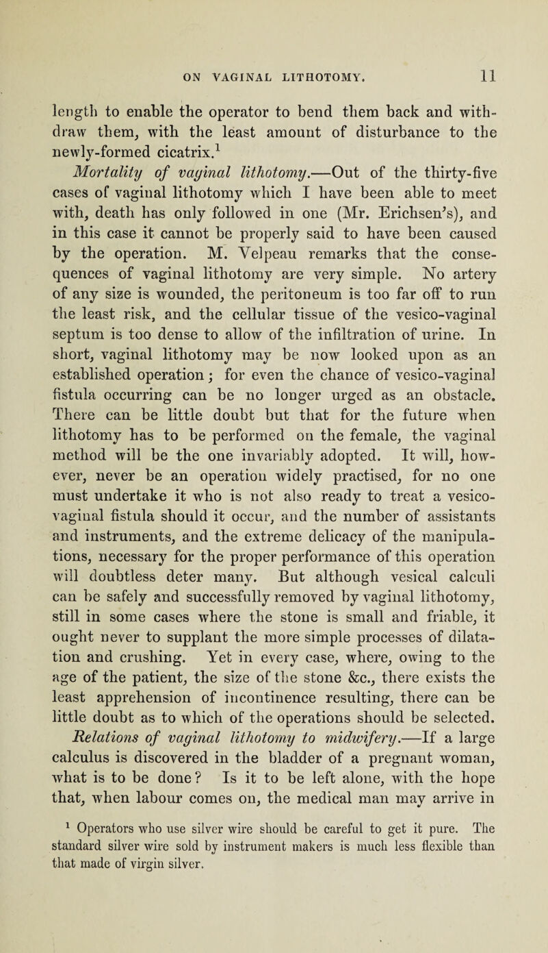 length to enable the operator to bend them back and with- draw them, with the least amount of disturbance to the newly-formed cicatrix.1 Mortality of vaginal lithotomy.—Out of the thirty-five cases of vaginal lithotomy which I have been able to meet with, death has only followed in one (Mr. Erichsen’s), and in this case it cannot be properly said to have been caused by the operation. M. Velpeau remarks that the conse¬ quences of vaginal lithotomy are very simple. No artery of any size is wounded, the peritoneum is too far off to run the least risk, and the cellular tissue of the vesico-vaginal septum is too dense to allow of the infiltration of urine. In short, vaginal lithotomy may be now looked upon as an established operation; for even the chance of vesico-vaginal fistula occurring can be no longer urged as an obstacle. There can be little doubt but that for the future when lithotomy has to be performed on the female, the vaginal method will be the one invariably adopted. It will, how¬ ever, never be an operation widely practised, for no one must undertake it who is not also ready to treat a vesico¬ vaginal fistula should it occur, and the number of assistants and instruments, and the extreme delicacy of the manipula¬ tions, necessary for the proper performance of this operation will doubtless deter manjr. But although vesical calculi can be safely and successfully removed by vaginal lithotomy, still in some cases where the stone is small and friable, it ought never to supplant the more simple processes of dilata¬ tion and crushing. Yet in every case, where, owing to the age of the patient, the size of the stone &c., there exists the least apprehension of incontinence resulting, there can be little doubt as to which of the operations should be selected. Relations of vaginal lithotomy to midwifery.—If a large calculus is discovered in the bladder of a pregnant woman, what is to be done ? Is it to be left alone, with the hope that, when labour comes on, the medical man may arrive in 1 Operators who use silver wire should be careful to get it pure. The standard silver wire sold by instrument makers is much less flexible than that made of virgin silver.