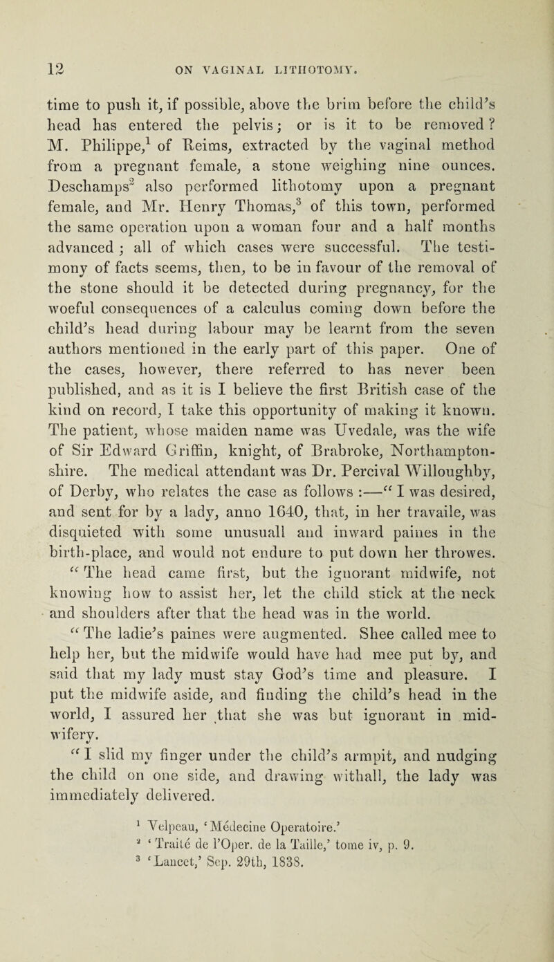 time to push it, if possible, above the brim before the child’s head has entered the pelvis; or is it to be removed ? M. Philippe,1 2 of Beims, extracted by the vaginal method from a pregnant female, a stone weighing nine ounces. Deschamps3 also performed lithotomy upon a pregnant female, and Mr. Henry Thomas,3 of this town, performed the same operation upon a woman four and a half months advanced ; all of which cases were successful. The testi¬ mony of facts seems, then, to be in favour of the removal of the stone should it be detected during pregnancy, for the woeful consequences of a calculus coming down before the child’s head during labour may be learnt from the seven authors mentioned in the early part of this paper. One of the cases, however, there referred to has never been published, and as it is I believe the first British case of the kind on record, I take this opportunity of making it known. The patient, whose maiden name was TJvedale, was the wife of Sir Edward Griffin, knight, of Brabroke, Northampton¬ shire. The medical attendant was Dr. Percival Willoughby, of Derby, who relates the case as follows :—“ I was desired, and sent for by a lady, anno 1640, that, in her travaile, was disquieted with some unusuall and inward paines in the birth-place, and would not endure to put down her throwes. “ The head came first, but the ignorant midwife, not knowing how to assist her, let the child stick at the neck and shoulders after that the head was in the world. “ The ladie’s paines were augmented. Shee called mee to help her, but the midwife would have had mee put by, and said that my lady must stay God’s time and pleasure. I put the midwife aside, and finding the child’s head in the world, I assured her that she was but ignorant in mid¬ wifery. “ I slid my finger under the child’s armpit, and nudging the child on one side, and drawing withall, the lady was immediately delivered. 1 Velpeau, ‘Medecine Operatoire.’ 2 ‘ Traite de l’Oper. de la Taille,’ tome iv, p. 9. 3 ‘.Lancet,’ Sep. 29th, 183S.