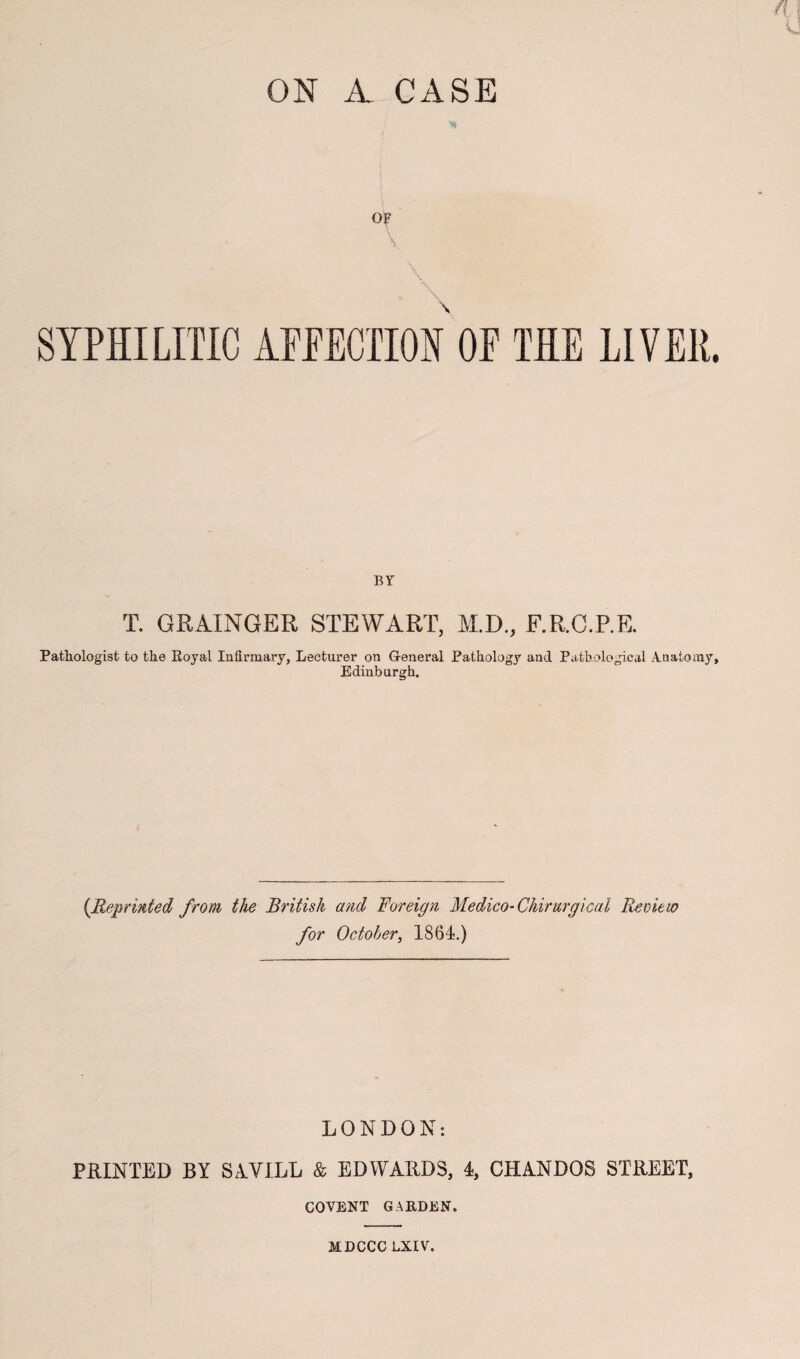 ON A CASE OF SYPHILITIC AFFECTION OF THE LIVER. BY T. GRAINGER STEWART, M.D., F.R.C.P.E. Pathologist to the Royal Infirmary, Lecturer on General Pathology and Pathological Anatomy, Edinburgh. [Reprinted from the British and Foreign Medico-Chirurgical Reoieto for October, 1864.) LONDON: PRINTED BY SAVILL & EDWARDS, 4, CHANDOS STREET, COVENT GARDEN. MDCCCLXIV.