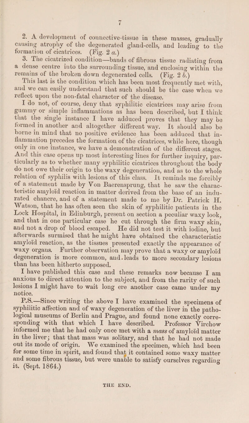 hr 2. A development of connective-tissue in these masses, gradually causing atrophy of the degenerated gland-cells, and leading to the formation of cicatrices. (Fig. 2 a.) 3. j_ he cicatrized condition—bands of fibrous tissue radiating from a dense centre into the surrounding tissue, and enclosing within the remains ot the broken down degenerated cells. (Fig. 2 b.) Ibis last is the condition which has been most frequently met with, and we can easily understand that such should be the case when we reflect upon the non-fatal character of the disease. I do not, ot course, deny that syphilitic cicatrices may arise from gummy or simple inflammations as has been described, but I think that the single instance I have adduced proves that they may be formed in another and altogether different way. It should also be borne in mind that no positive evidence has been adduced that in¬ flammation precedes the formation of the cicatrices, while here, though only in one instance, we have a demonstration of the different stages. And this case opens up most interesting lines for further inquiry, par¬ ticularly as to whether many syphilitic cicatrices throughout the body do not owe their origin to the waxy degeneration, and as to the whole relation of syphilis with lesions of this class. It reminds me forcibly of a statement made by Von Baerensprung, that he saw the charac¬ teristic amyloid reaction in matter derived from the base of an indu¬ rated chancre, and of a statement made to me by Dr. Patrick H. Watson, that he has often seen the skin of syphilitic patients in the Lock Hospital, in Edinburgh, present on section a peculiar waxy look, and that in one particular case he cut through the firm waxy skin, and not a drop of blood escaped. He did not test it with iodine, but afterwards surmised that he might have obtained the characteristic amyloid reaction, as the tissues presented exactly the appearance of waxy organs. Further observation may prove that a waxy or amyloid degeneration is more common, and. leads to more secondary lesions than has been hitherto supposed. I have published this case and these remarks now because I am anxious to direct attention to the subject, and from the rarity of such lesions I might have to wait long ere another case came under my notice. P.S.—Since writing the above I have examined the specimens of syphilitic affection and of waxy degeneration of the liver in the patho¬ logical museums of Berlin and Prague, and found none exactly corre¬ sponding with that which I have described. Professor Virchow informed me that he had only once met with a mass of amyloid matter in the liver; that that mass was solitary, and that he had not made out its mode of origin. We examined the specimen, which had been for some time in spirit, and found that it contained some waxy matter and some fibrous tissue, but were unable to satisfy ourselves regarding it. (Sept. 1864.) THE END.