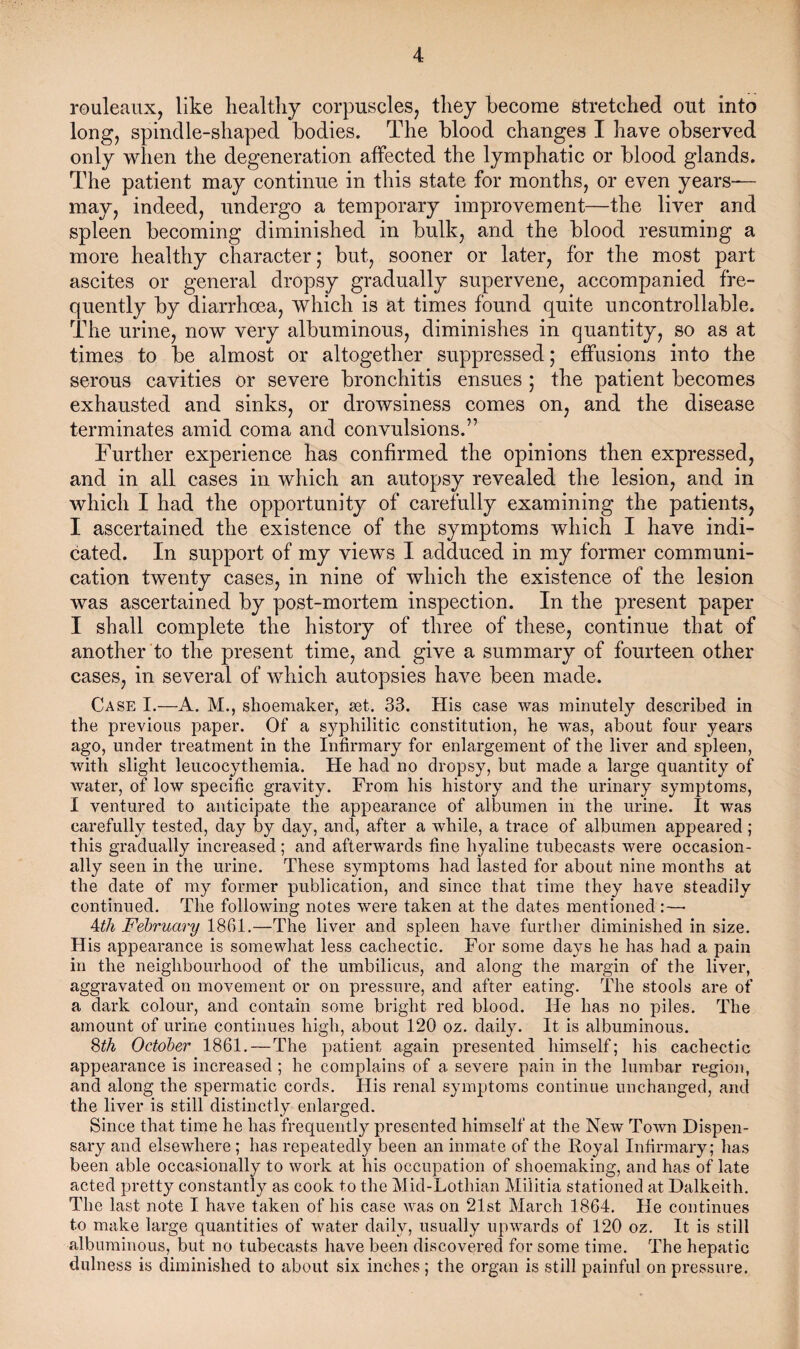 rouleaux, like healthy corpuscles, they become stretched out into long, spindle-shaped bodies. The blood changes I have observed only when the degeneration affected the lymphatic or blood glands. The patient may continue in this state for months, or even years— may, indeed, undergo a temporary improvement—the liver and spleen becoming diminished in bulk, and the blood resuming a more healthy character; but, sooner or later, for the most part ascites or general dropsy gradually supervene, accompanied fre¬ quently by diarrhoea, which is at times found quite uncontrollable. The urine, now very albuminous, diminishes in quantity, so as at times to be almost or altogether suppressed; effusions into the serous cavities or severe bronchitis ensues ; the patient becomes exhausted and sinks, or drowsiness comes on, and the disease terminates amid coma and convulsions.” Further experience has confirmed the opinions then expressed, and in all cases in which an autopsy revealed the lesion, and in which I had the opportunity of carefully examining the patients, I ascertained the existence of the symptoms which I have indi¬ cated. In support of my views I adduced in my former communi¬ cation twenty cases, in nine of which the existence of the lesion was ascertained by post-mortem inspection. In the present paper I shall complete the history of three of these, continue that of another to the present time, and give a summary of fourteen other cases, in several of which autopsies have been made. Case I.—A. M., shoemaker, set. 33. His case was minutely described in the previous paper. Of a syphilitic constitution, he was, about four years ago, under treatment in the Infirmary for enlargement of the liver and spleen, with slight leucocythemia. He had no dropsy, but made a large quantity of water, of low specific gravity. From his history and the urinary symptoms, I ventured to anticipate the appearance of albumen in the urine. It was carefully tested, day by day, and, after a while, a trace of albumen appeared ; this gradually increased; and afterwards fine hyaline tubecasts were occasion¬ ally seen in the urine. These symptoms had lasted for about nine months at the date of my former publication, and since that time they have steadily continued. The following notes were taken at the dates mentioned :—• 4th February 1861.—The liver and spleen have further diminished in size. His appearance is somewhat less cachectic. For some days he has had a pain in the neighbourhood of the umbilicus, and along the margin of the liver, aggravated on movement or on pressure, and after eating. The stools are of a dark colour, and contain some bright red blood. He has no piles. The amount of urine continues high, about 120 oz. daily. It is albuminous. 8th October 1861.—The patient again presented himself; his cachectic appearance is increased ; he complains of a severe pain in the lumbar region, and along the spermatic cords. His renal symptoms continue unchanged, and the liver is still distinctly enlarged. Since that time he has frequently presented himself at the New Town Dispen¬ sary and elsewhere ; has repeatedly been an inmate of the Royal Infirmary; has been able occasionally to work at his occupation of shoemaking, and has of late acted pretty constantly as cook to the Mid-Lothian Militia stationed at Dalkeith. The last note I have taken of his case was on 21st March 1864. He continues to make large quantities of water daily, usually upwards of 120 oz. It is still albuminous, but no tubecasts have been discovered for some time. The hepatic dulness is diminished to about six inches ; the organ is still painful on pressure.