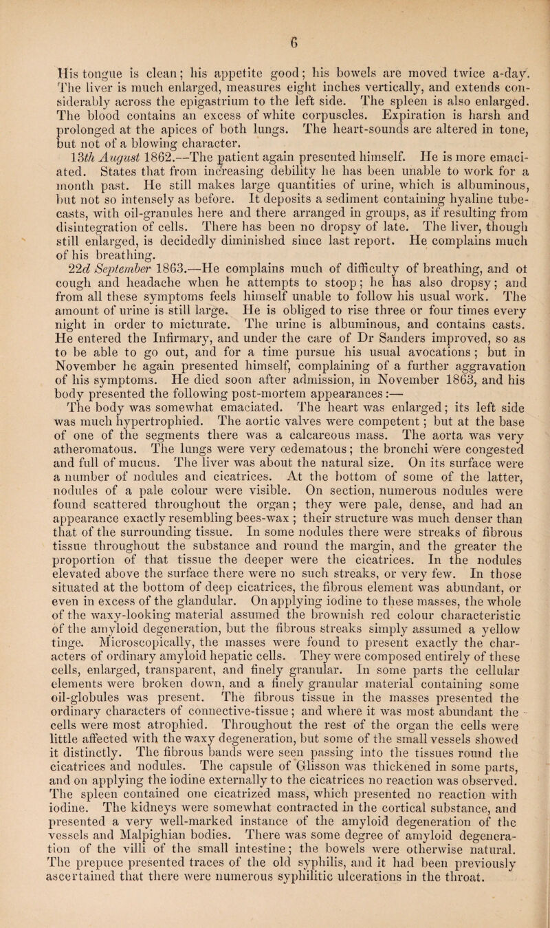 His tongue is clean; his appetite good; his bowels are moved twice a-day. The liver is much enlarged, measures eight inches vertically, and extends con¬ siderably across the epigastrium to the left side. The spleen is also enlarged. The blood contains an excess of white corpuscles. Expiration is harsh and prolonged at the apices of both lungs. The heart-sounds are altered in tone, but not of a blowing character. 13th August 1862.—The patient again presented himself. He is more emaci¬ ated. States that from increasing debility he has been unable to work for a month past. He still makes large quantities of urine, which is albuminous, but not so intensely as before. It deposits a sediment containing hyaline tube- casts, with oil-granules here and there arranged in groups, as if resulting from disintegration of cells. There lias been no dropsy of late. The liver, though still enlarged, is decidedly diminished since last report. He complains much of his breathing. 22d September 1863.—He complains much of difficulty of breathing, and ot cough and headache when he attempts to stoop; he lias also dropsy; and from all these symptoms feels himself unable to follow his usual work. The amount of urine is still large. He is obliged to rise three or four times every night in order to micturate. The urine is albuminous, and contains casts. He entered the Infirmary, and under the care of Dr Sanders improved, so as to be able to go out, and for a time pursue his usual avocations ; but in November he again presented himself, complaining of a further aggravation of his symptoms. He died soon after admission, in November 1863, and his body presented the following post-mortem appearances :— The body was somewhat emaciated. The heart was enlarged; its left side was much hypertrophied. The aortic valves wrere competent; but at the base of one of the segments there was a calcareous mass. The aorta was very atheromatous. The lungs Avere very oedematous; the bronchi were congested and full of mucus. The liver was about the natural size. On its surface were a number of nodules and cicatrices. At the bottom of some of the latter, nodules of a pale colour were visible. On section, numerous nodules were found scattered throughout the organ; they were pale, dense, and had an appearance exactly resembling bees-wax ; their structure was much denser than that of the surrounding tissue. In some nodules there were streaks of fibrous tissue throughout the substance and round the margin, and the greater the proportion of that tissue the deeper were the cicatrices. In the nodules elevated above the surface there were no such streaks, or very few. In those situated at the bottom of deep cicatrices, the fibrous element was abundant, or even in excess of the glandular. On applying iodine to these masses, the whole of the waxy-looking material assumed the brownish red colour characteristic of the amyloid degeneration, but the fibrous streaks simply assumed a yellow tinge. Microscopically, the masses were found to present exactly the char¬ acters of ordinary amyloid hepatic cells. They were composed entirely of these cells, enlarged, transparent, and finely granular. In some parts the cellular elements were broken down, and a finely granular material containing some oil-globules was present. The fibrous tissue in the masses presented the ordinary characters of connective-tissue; and where it was most abundant the cells were most atrophied. Throughout the rest of the organ the cells were little affected with the waxy degeneration, but some of the small vessels showed it distinctly. The fibrous bands were seen passing into the tissues round the cicatrices and nodules. The capsule of Glisson was thickened in some parts, and on applying the iodine externally to the cicatrices no reaction was observed. The spleen contained one cicatrized mass, which presented no reaction with iodine. The kidneys were somewhat contracted in the cortical substance, and presented a very well-marked instance of the amyloid degeneration of the vessels and Malpighian bodies. There was some degree of amyloid degenera¬ tion of the villi of the small intestine; the bowels were otherwise natural. The prepuce presented traces of the old syphilis, and it had been previously ascertained that there were numerous syphilitic ulcerations in the throat.