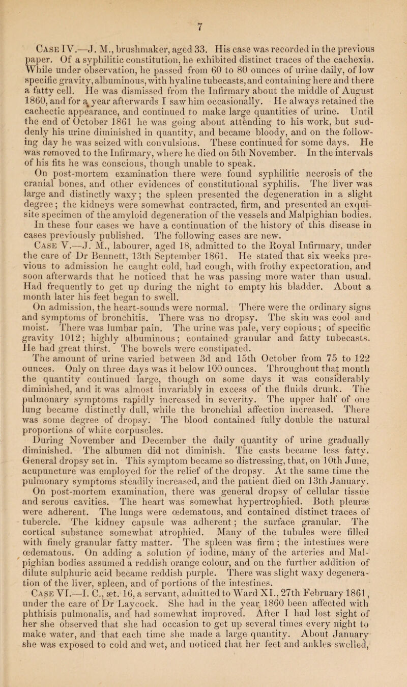 Case IV.—J. M., brushmaker, aged 33. His case was recorded in the previous paper. Of a syphilitic constitution, he exhibited distinct traces of the cachexia. While under observation, he passed from 60 to 80 ounces of urine daily, of low specific gravity, albuminous, with hyaline tubecasts,and containing here and there a fatty cell. He was dismissed from the Infirmary about the middle of August 1860, and for a4 year afterwards I saw him occasionally. He always retained the cachectic appearance, and continued to make large quantities of urine. Until the end of October 1861 he was going about attending to his work, but sud¬ denly his urine diminished in quantity, and became bloody, and on the follow¬ ing day he was seized with convulsions. These continued for some days. He was removed to the Infirmary, where he died on 5th November. In the intervals of his fits he was conscious, though unable to speak. On post-mortem examination there were found syphilitic necrosis of the cranial bones, and other evidences of constitutional syphilis. The liver was large and distinctly waxy; the spleen presented the degeneration in a slight degree; the kidneys were somewhat contracted, firm, and presented an exqui¬ site specimen of the amyloid degeneration of the vessels and Malpighian bodies. In these four cases we have a continuation of the history of this disease in cases previously published. The following cases are new. Case V.—J. M., labourer, aged 18, admitted to the Royal Infirmary, under the care of Dr Bennett, 13th September 1861. He stated that six weeks pre¬ vious to admission he caught cold, had cough, with frothy expectoration, and soon afterwards that he noticed that he was passing more water than usual. Had frequently to get up during the night to empty his bladder. About a month later his feet began to swell. On admission, the heart-sounds were normal. There were the ordinary signs and symptoms of bronchitis. There was no dropsy. The skin was cool and moist. There was lumbar pain. The urine was pale, very copious ; of specific gravity 1012; highly albuminous; contained granular and fatty tubecasts. He had great thirst. The bowels were constipated. The amount of urine varied between 3d and 15th October from 75 to 122 ounces. Only on three days was it below 100 ounces. Throughout that month the quantity continued large, though on some days it was considerably diminished, and it was almost invariably in excess of the fluids drunk. The pulmonary symptoms rapidly increased in severity. The upper half of one lung became distinctly dull, while the bronchial affection increased. There was some degree of dropsy. The blood contained fully double the natural proportions of white corpuscles. During November and December the daily quantity of urine gradually diminished. The albumen did not diminish. The casts became less fatty. General dropsy set in. This symptom became so distressing, that, on 10th June, acupuncture was employed for the relief of the dropsy. At the same time the pulmonary symptoms steadily increased, and the patient died on 13th January. On post-mortem examination, there was general dropsy of cellular tissue and serous cavities. The heart was somewhat hypertrophied. Both pleurae were adherent. The lungs were oedematous, and contained distinct traces of tubercle. The kidney capsule was adherent; the surface granular. The cortical substance somewhat atrophied. Many of the tubules were filled with finely granular fatty matter. The spleen was firm ; the intestines were oedematous. On adding a solution of iodine, many of the arteries and Mal¬ pighian bodies assumed a reddish orange colour, and on the further addition of dilute sulphuric acid became reddish purple. There was slight waxy degenera¬ tion of the liver, spleen, and of portions of the intestines. Case VI.—I. C., set. 16, a servant, admitted to Ward XI., 27th February 1861, under the care of Dr Laycock. She had in the year 1860 been affected with phthisis pulmonalis, and had somewhat improved. After I had lost sight of her she observed that she had occasion to get up several times every night to make water, and that each time she made a large quantity. About January she was exposed to cold and wet, and noticed that her feet and ankles swelled,