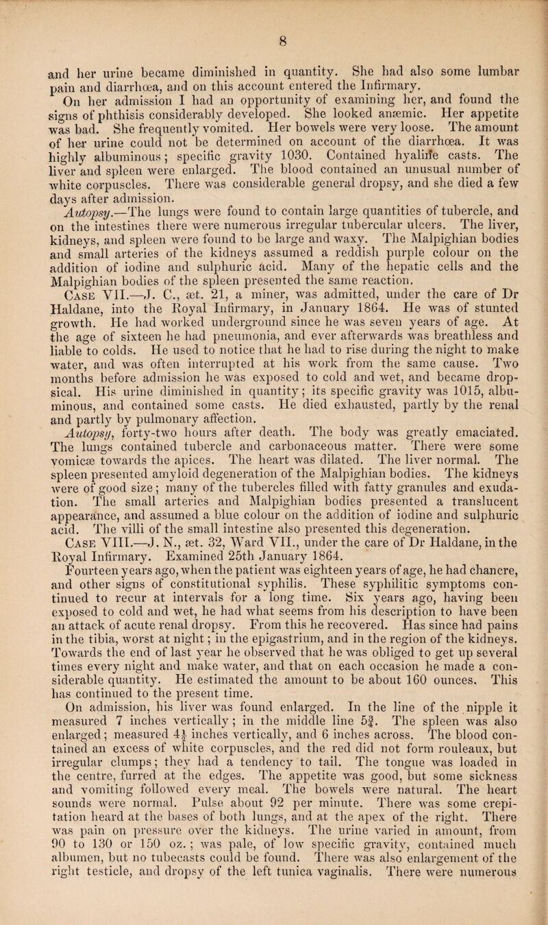 and her urine became diminished in quantity. She had also some lumbar pain and diarrhoea, and on this account entered the Infirmary. On her admission I had an opportunity of examining her, and found the signs of phthisis considerably developed. She looked anaemic. Her appetite was bad. She frequently vomited. Pier bowels were very loose. The amount of her urine could not be determined on account of the diarrhoea. It was highly albuminous; specific gravity 1030. Contained hyaliife casts. The liver and spleen were enlarged. The blood contained an unusual number of white corpuscles. There was considerable general dropsy, and she died a few days after admission. Autopsy.—The lungs were found to contain large quantities of tubercle, and on the intestines there were numerous irregular tubercular ulcers. The liver, kidneys, and spleen were found to be large and waxy. The Malpighian bodies and small arteries of the kidneys assumed a reddish purple colour on the addition of iodine and sulphuric acid. Many of the hepatic cells and the Malpighian bodies of the spleen presented the same reaction. Case VII.—J. C., set. 21, a miner, was admitted, under the care of Dr Haldane, into the Royal Infirmary, in January 1864. He was of stunted growth. He had worked underground since he was seven years of age. At the age of sixteen he had pneumonia, and ever afterwards was breathless and liable to colds. He used to notice that he had to rise during the night to make water, and was often interrupted at his work from the same cause. Two months before admission he was exposed to cold and wet, and became drop¬ sical. His urine diminished in quantity; its specific gravity was 1015, albu¬ minous, and contained some casts. He died exhausted, partly by the renal and partly by pulmonary affection. Autopsy, forty-two hours after death. The body was greatly emaciated. The lungs contained tubercle and carbonaceous matter. There were some vomicae towards the apices. The heart was dilated. The liver normal. The spleen presented amyloid degeneration of the Malpighian bodies. The kidneys were of good size ; many of the tubercles filled with fatty granules and exuda¬ tion. The small arteries and Malpighian bodies presented a translucent appearance, and assumed a blue colour on the addition of iodine and sulphuric acid. The villi of the small intestine also presented this degeneration. Case VIII.—J. N., set. 32, Ward VII., under the care of Dr Haldane, in the Royal Infirmary. Examined 25th January 1864. Fourteen years ago, when the patient was eighteen years of age, he had chancre, and other signs of constitutional syphilis. These syphilitic symptoms con¬ tinued to recur at intervals for a long time. Six years ago, having been exposed to cold and wet, he had what seems from his description to have been an attack of acute renal dropsy. From this he recovered, bias since had pains in the tibia, worst at night; in the epigastrium, and in the region of the kidneys. Towards the end of last year he observed that he was obliged to get up several times every night and make water, and that on each occasion he made a con¬ siderable quantity. He estimated the amount to be about 160 ounces. This has continued to the present time. On admission, his liver was found enlarged. In the line of the nipple it measured 7 inches vertically; in the middle line 5f. The spleen was also enlarged; measured 4i inches vertically, and 6 inches across. The blood con¬ tained an excess of white corpuscles, and the red did not form rouleaux, but irregular clumps; they had a tendency to tail. The tongue was loaded in the centre, furred at the edges. The appetite was good, but some sickness and vomiting followed every meal. The bowels were natural. The heart sounds were normal. Pulse about 92 per minute. There was some crepi¬ tation heard at the bases of both lungs, and at the apex of the right. There was pain on pressure over the kidneys. The urine varied in amount, from 90 to 130 or 150 oz. ; was pale, of low specific gravity, contained much albumen, but no tubecasts could be found. There was also enlargement of the right testicle, and dropsy of the left tunica vaginalis. There were numerous