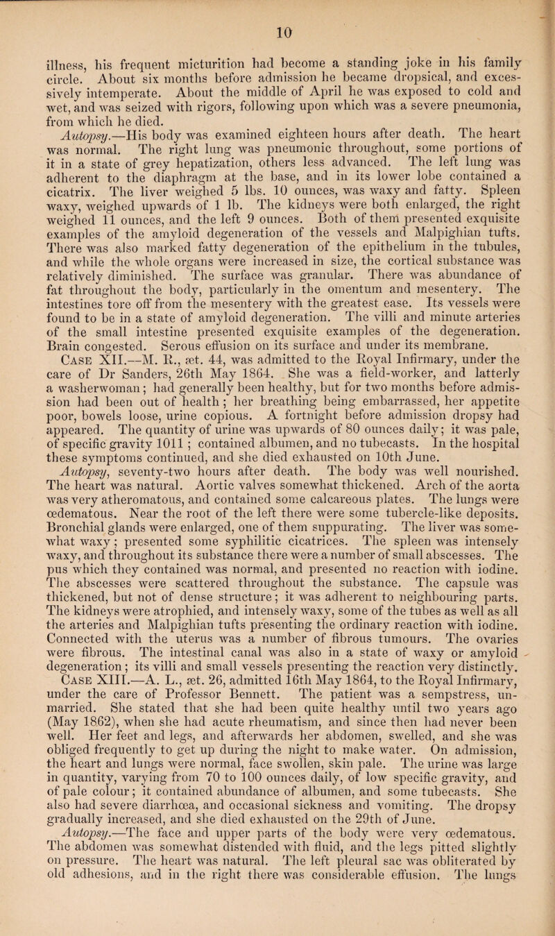 illness, his frequent micturition had become a standing joke in his family circle. About six months before admission he became dropsical, and exces¬ sively intemperate. About the middle of April he was exposed to cold and wet, and was seized with rigors, following upon which was a severe pneumonia, from which he died. Autopsy.—His body was examined eighteen hours after death. The heart was normal. The right lung was pneumonic throughout, some portions of it in a state of grey hepatization, others less advanced. The left lung was adherent to the diaphragm at the base, and in its lower lobe contained a cicatrix. The liver weighed 5 lbs. 10 ounces, was waxy and fatty. Spleen waxy, weighed upwards of 1 lb. The kidneys were both enlarged, the right weighed 11 ounces, and the left 9 ounces. Both of them presented exquisite examples of the amyloid degeneration of the vessels and Malpighian tufts. There was also marked fatty degeneration of the epithelium in the tubules, and while the whole organs were increased in size, the cortical substance was relatively diminished. The surface was granular. There was abundance of fat throughout the body, particularly in the omentum and mesentery. The intestines tore off from the mesentery with the greatest ease. Its vessels were found to be in a state of amyloid degeneration. The villi and minute arteries of the small intestine presented exquisite examples of the degeneration. Brain congested. Serous effusion on its surface and under its membrane. Case XII.—M. R., set. 44, was admitted to the Royal Infirmary, under the care of Dr Sanders, 26th May 1864. She was a field-worker, and latterly a washerwoman; had generally been healthy, but for two months before admis¬ sion had been out of health; her breathing being embarrassed, her appetite poor, bowels loose, urine copious. A fortnight before admission dropsy had appeared. The quantity of urine was upwards of 80 ounces daily; it was pale, of specific gravity 1011 ; contained albumen, and no tubecasts. In the hospital these symptoms continued, and she died exhausted on 10th June. Autopsy, seventy-two hours after death. The body was well nourished. The heart was natural. Aortic valves somewhat thickened. Arch of the aorta was very atheromatous, and contained some calcareous plates. The lungs were oedematous. Near the root of the left there were some tubercle-like deposits. Bronchial glands were enlarged, one of them suppurating. The liver was some¬ what waxy; presented some syphilitic cicatrices. The spleen was intensely waxy, and throughout its substance there were a number of small abscesses. The pus which they contained was normal, and presented no reaction with iodine. The abscesses were scattered throughout the substance. The capsule was thickened, but not of dense structure; it was adherent to neighbouring parts. The kidneys were atrophied, and intensely waxy, some of the tubes as well as all the arteries and Malpighian tufts presenting the ordinary reaction with iodine. Connected with the uterus was a number of fibrous tumours. The ovaries were fibrous. The intestinal canal was also in a state of waxy or amyloid - degeneration ; its villi and small vessels presenting the reaction very distinctly. Case XIII.—A. L., set. 26, admitted 16th May 1864, to the Royal Infirmary, under the care of Professor Bennett. The patient was a sempstress, un¬ married. She stated that she had been quite healthy until two years ago (May 18.62), when she had acute rheumatism, and since then had never been Avell. Her feet and legs, and afterwards her abdomen, swelled, and she was obliged frequently to get up during the night to make water. On admission, the heart and lungs were normal, face swollen, skin pale. The urine was large in quantity, varying from 70 to 100 ounces daily, of low specific gravity, and of pale colour; it contained abundance of albumen, and some tubecasts. She also had severe diarrhoea, and occasional sickness and vomiting. The dropsy gradually increased, and she died exhausted on the 29th of June. Autopsy.—The face and upper parts of the body were very oedematous. The abdomen was somewhat distended with fluid, and the legs pitted slightly on pressure. The heart was natural. The left pleural sac was obliterated by old adhesions, and in the right there was considerable effusion. The lungs