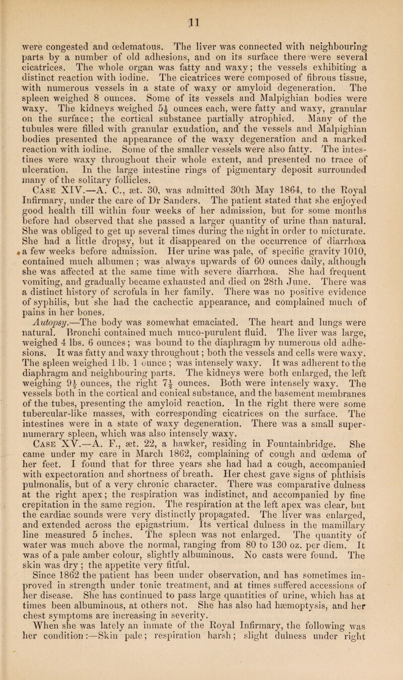 were congested and oedematous. The liver was connected with neighbouring parts by a number of old adhesions, and on its surface there were several cicatrices. The whole organ was fatty and waxy; the vessels exhibiting a distinct reaction with iodine. The cicatrices were composed of fibrous tissue, with numerous vessels in a state of waxy or amyloid degeneration. The spleen weighed 8 ounces. Some of its vessels and Malpighian bodies were waxy. The kidneys weighed ounces each, were fatty and waxy, granular on the surface; the cortical substance partially atrophied. Many of the tubules were filled with granular exudation, and the vessels and Malpighian bodies presented the appearance of the waxy degeneration and a marked reaction with iodine. Some of the smaller vessels were also fatty. The intes¬ tines were waxy throughout tlieir whole extent, and presented no trace of ulceration. In the large intestine rings of pigmentary deposit surrounded many of the solitary follicles. Case XIV.—A. C., set. 30, was admitted 30th May 1864, to the Royal Infirmary, under the care of Dr Sanders. The patient stated that she enjoyed good health till within four weeks of her admission, but for some months before had observed that she passed a larger quantity of urine than natural. She was obliged to get up several times during the night in order to micturate. She had a little dropsy, but it disappeared on the occurrence of diarrhoea « a few weeks before admission. Her urine was pale, of specific gravity 1010, contained much albumen ; was always upwards of 60 ounces daily, although she was affected at the same time with severe diarrhoea. She had frequent vomiting, and gradually became exhausted and died on 28th June. There was a distinct history of scrofula in her family. There was no positive evidence of syphilis, but she had the cachectic appearance, and complained much of pains in her bones. Autopsy.—The body was somewhat emaciated. The heart and lungs were natural. Bronchi contained much muco-purulent fluid. The liver was large, weighed 4 lbs. 6 ounces; was bound to the diaphragm by numerous old adhe¬ sions. It was fatty and waxy throughout; both the vessels and cells were waxy. The spleen weighed 1 lb. 1 ounce ; was intensely waxy. It was adherent to the diaphragm and neighbouring parts. The kidneys were both enlarged, the left weighing ounces, the right ounces. Both were intensely waxy. The vessels both in the cortical and conical substance, and the basement membranes of the tubes, presenting the amyloid reaction. In the right there were some tubercular-like masses, with corresponding cicatrices on the surface. The intestines were in a state of waxy degeneration. There was a small super¬ numerary spleen, which was also intensely waxy. Case XV.—A. F., set. 22, a hawker, residing in Fountainbridge. She came under my care in March 1862, complaining of cough and oedema of her feet. I found that for three years she had had a cough, accompanied with expectoration and shortness of breath. Fler chest gave signs of phthisis pulmonalis, but of a very chronic character. There was comparative dulness at the right apex; the respiration was indistinct, and accompanied by fine crepitation in the same region. The respiration at the left apex was clear, but the cardiac sounds were very distinctly propagated. The liver was enlarged, and extended across the epigastrium. Its vertical dulness in the mamillary line measured 5 inches. The spleen was not enlarged. The quantity of water was much above the normal, ranging from 80 to 130 oz. per diem. It was of a pale amber colour, slightly albuminous. No casts were found. The skin was dry; the appetite very fitful. Since 1862 the patient has been under observation, and has sometimes im¬ proved in strength under tonic treatment, and at times suffered accessions of her disease. She has continued to pass large quantities of urine, which has at times been albuminous, at others not. She has also had haemoptysis, and her chest symptoms are increasing in severity. When she was lately an inmate of the Royal Infirmary, the following was her condition:—Skin pale; respiration harsh; slight dulness under right