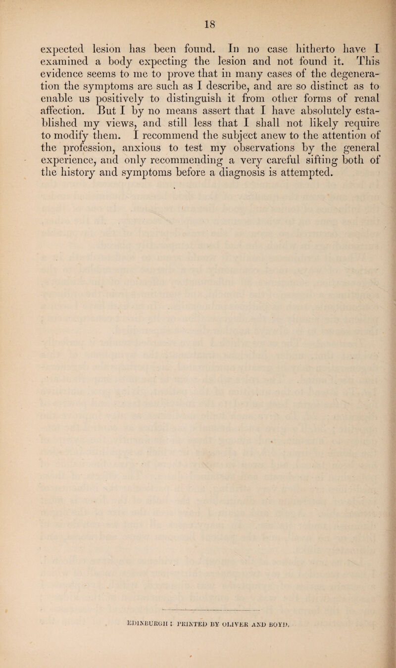 expected lesion lias been found. In no case hitherto have I examined a body expecting the lesion and not found it. This evidence seems to me to prove that in many cases of the degenera¬ tion the symptoms are such as I describe, and are so distinct as to enable us positively to distinguish it from other forms of renal affection. But I by no means assert that I have absolutely esta¬ blished my views, and still less that I shall not likely require to modify them. I recommend the subject anew to the attention of the profession, anxious to test my observations by the general experience, and only recommending a very careful sifting both of the history and symptoms before a diagnosis is attempted. Edinburgh : printed by Oliver and bo yd.