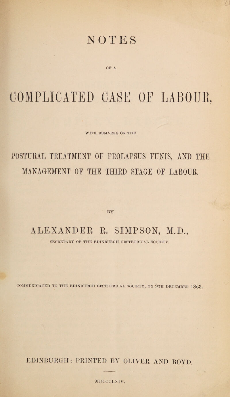 N OTES OF A COMPLICATED CASE OF LABOUR, WITH REMARKS ON THE POSTURAL TREATMENT OE PROLAPSUS FUNIS, AND THE MANAGEMENT OF THE THIRD STAGE OF LABOUR. BY ALEXANDER R. SIMPSON, M.D., SECRETARY OF THE EDINBURGH OBSTETRICAL SOCIETY, COMMUNICATED TO THE EDINBURGH OBSTETRICAL SOCIETY, ON 9tII DECEMBER 1863. EDINBURGH: PRINTED BY OLIVER AND BOYD. MDCCCLXIV.