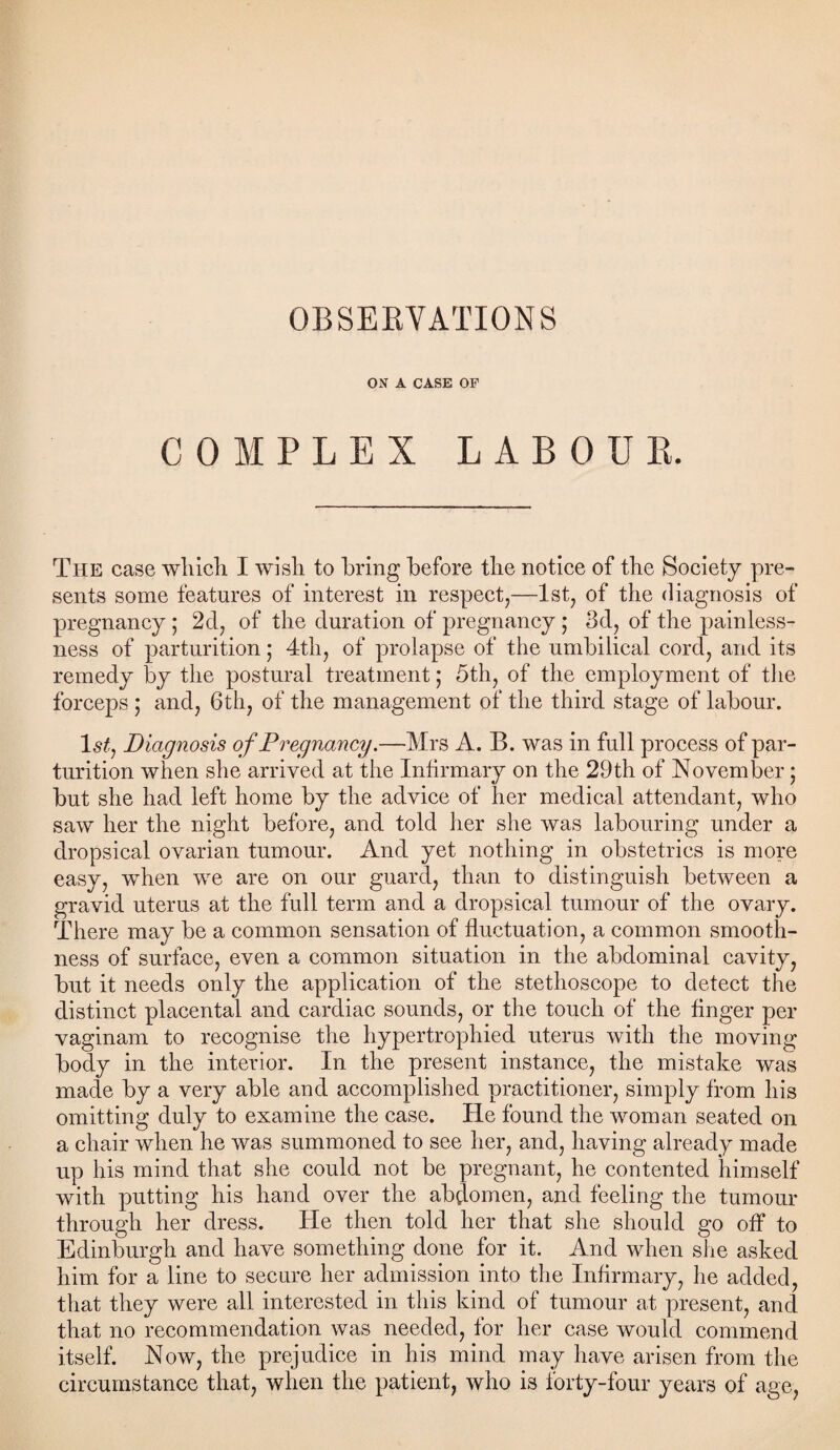 OBSERVATIONS ON A CASE OP COMPLEX LABOUR. The case which I wish to bring before the notice of the Society pre¬ sents some features of interest in respect,—1st, of the diagnosis of pregnancy ; 2d, of the duration of pregnancy; 3d, of the painless¬ ness of parturition; 4th, of prolapse of the umbilical cord, and its remedy by the postural treatment; 5th, of the employment of the forceps ; and, 6th, of the management of the third stage of labour. 1 sty Diagnosis of Pregnancy.—Mrs A. B. was in full process of par¬ turition when she arrived at the Infirmary on the 29th of November; but she had left home by the advice of her medical attendant, who saw her the night before, and told her she was labouring under a dropsical ovarian tumour. And yet nothing in obstetrics is more easy, when we are on our guard, than to distinguish between a gravid uterus at the full term and a dropsical tumour of the ovary. There may be a common sensation of fluctuation, a common smooth¬ ness of surface, even a common situation in the abdominal cavity, but it needs only the application of the stethoscope to detect the distinct placental and cardiac sounds, or the touch of the finger per vaginam to recognise the hypertrophied uterus with the moving body in the interior. In the present instance, the mistake was made by a very able and accomplished practitioner, simply from his omitting duly to examine the case. He found the woman seated on a chair when he was summoned to see her, and, having already made up his mind that she could not be pregnant, he contented himself with putting his hand over the abdomen, and feeling the tumour through her dress. He then told her that she should go off to Edinburgh and have something done for it. And when she asked him for a line to secure her admission into the Infirmary, he added, that they were all interested in this kind of tumour at present, and that no recommendation was needed, for her case would commend itself. Now, the prejudice in his mind may have arisen from the circumstance that, when the patient, who is forty-four years of age,