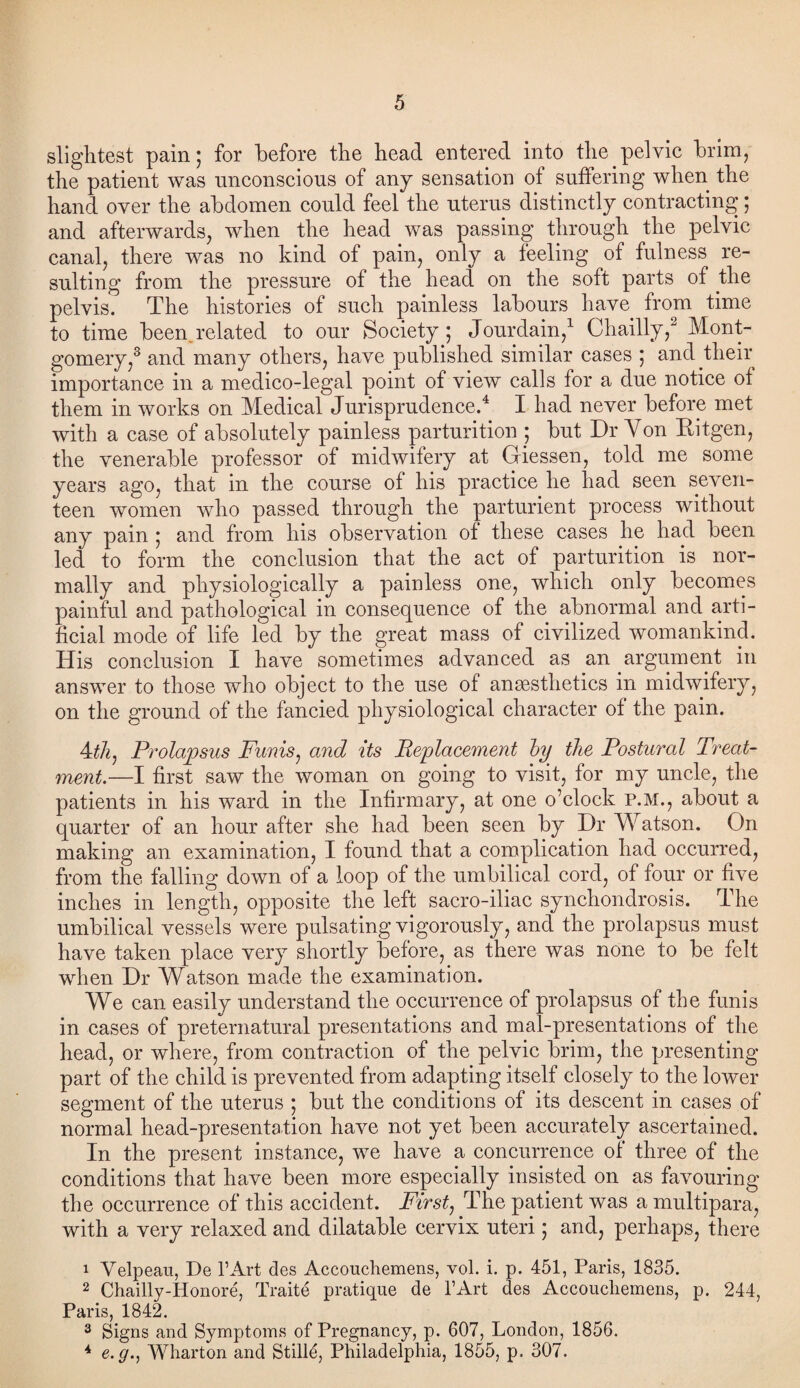 slightest pain * for before the head entered into the pelvic brim, the patient was unconscious of any sensation of suffering when the hand over the abdomen could feel the uterus distinctly contracting; and afterwards, when the head was passing through the pelvic canal, there was no kind of pain, only a feeling of fulness re¬ sulting from the pressure of the head on the soft parts of the pelvis. The histories of such painless labours have from time to time been.related to our Society; Jourdain,1 Chailly,2 3 Mont¬ gomery,8 and many others, have published similar cases ; and their importance in a medico-legal point of view calls for a due notice of them in works on Medical Jurisprudence.4 I had never before met with a case of absolutely painless parturition ; but Dr Yon Eitgen, the venerable professor of midwifery at Giessen, told me some years ago, that in the course of his practice he had seen seven¬ teen women who passed through the parturient process without any pain ; and from his observation of these cases he had been led to form the conclusion that the act of parturition is nor¬ mally and physiologically a painless one, which only becomes painful and pathological in consequence of the abnormal and arti¬ ficial mode of life led by the great mass of civilized womankind. His conclusion I have sometimes advanced as an argument in answer to those who object to the use of anesthetics in midwifery, on the ground of the fancied physiological character of the pain. 4til. Prolapsus Funis, and its Replacement by the Postural Treat¬ ment.—I first saw the woman on going to visit, for my uncle, the patients in his ward in the Infirmary, at one o’clock P.M., about a quarter of an hour after she had been seen by Dr Watson. On making an examination, I found that a complication had occurred, from the falling down of a loop of the umbilical cord, of four or five inches in length, opposite the left sacro-iliac synchondrosis. The umbilical vessels were pulsating vigorously, and the prolapsus must have taken place very shortly before, as there was none to be felt when Dr Watson made the examination. We can easily understand the occurrence of prolapsus of the funis in cases of preternatural presentations and mal-presentations of the head, or where, from contraction of the pelvic brim, the presenting part of the child is prevented from adapting itself closely to the lower segment of the uterus ; but the conditions of its descent in cases of normal head-presentation have not yet been accurately ascertained. In the present instance, we have a concurrence of three of the conditions that have been more especially insisted on as favouring the occurrence of this accident. First, The patient was a multipara, with a very relaxed and dilatable cervix uteri; and, perhaps, there 1 Velpeau, De l1 Art des Accouchemens, vol. i. p. 451, Paris, 1835. 2 Chailly-Iionore, Traite pratique de l’Art des Accoucliemens, p. 244, Paris, 1842. 3 Signs and Symptoms of Pregnancy, p. 607, London, 1856. * e. g., Wharton and Still4, Philadelphia, 1855, p. 307.
