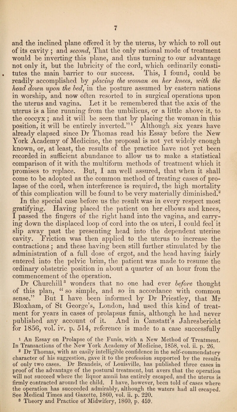 and the inclined plane offered it by the uterus, by which to roll out of its cavity ; and second, That the only rational mode of treatment would be inverting this plane, and thus turning to our advantage not only it, but the lubricity of the cord, which ordinarily consti- , tutes the main barrier to our success. This, I found, could be readily accomplished by placing the woman on her knees, with the head down upon the bed, in the posture assumed by eastern nations in worship, and now often resorted to in surgical operations upon the uterus and vagina. Let it be remembered that the axis of the uterus is a line running from the umbilicus, or a little above it, to the coccyx ; and it will be seen that by placing the woman in this position, it will be entirely inverted.”1 Although six years have already elapsed since Dr Thomas read his Essay before the New York Academy of Medicine, the proposal is not yet widely enough known, or, at least, the results of the practice have not yet been recorded in sufficient abundance to allow us to make a statistical comparison of it with the multiform methods of treatment which it promises to replace. But, I am well assured, that when it shall come to be adopted as the common method of treating cases of pro¬ lapse of the cord, when interference is required, the high mortality of this complication will be found to be very materially diminished.2 In the special case before us the result was in every respect most gratifying. Having placed the patient on her elbows and knees, I passed the fingers of the right hand into the vagina, and carry¬ ing down the displaced loop of cord into the os uteri, I could feel it slip away past the presenting head into the dependent uterine cavity. Friction was then applied to the uterus to increase the contractions ; and these having been still further stimulated by the administration of a full dose of ergot, and the head having fairly entered into the pelvic brim, the patient was made to resume the ordinary obstetric position in about a quarter of an hour from the commencement of the operation. Dr Churchill3 wonders that no one had ever before thought of this plan, u so simple, and so in accordance with common sense.” But I have been informed by Dr Priestley, that Mr Bloxham, of St George’s, London, had used this kind of treat¬ ment for years in cases of prolapsus funis, although he had never published any account of it. And in Canstatt’s Jahresbericht for 1856, vol. iv. p. 514, reference is made to a case successfully 1 An Essay on Prolapse of the Funis, with a New Method of Treatment. In Transactions of the New York Academy of Medicine, 1858, vol. ii. p. 26. 2 Dr Thomas, with an easily intelligible confidence in the self-commendatory character of his suggestion, gave it to the profession supported by the results of only two cases. Dr Brandeis, of Louisville, has published three cases in proof of the advantage of the postural treatment, but avers that the operation will not succeed where the liquor amnii has entirely escaped, and the uterus is tirmly contracted around the child. I have, however, been told of cases where the operation has succeeded admirably, although the waters had all escaped. See Medical Times and Gazette, 1860, vol. ii. p. 220. 3 Theory and Practice of Midwifery, 1860, p. 459.