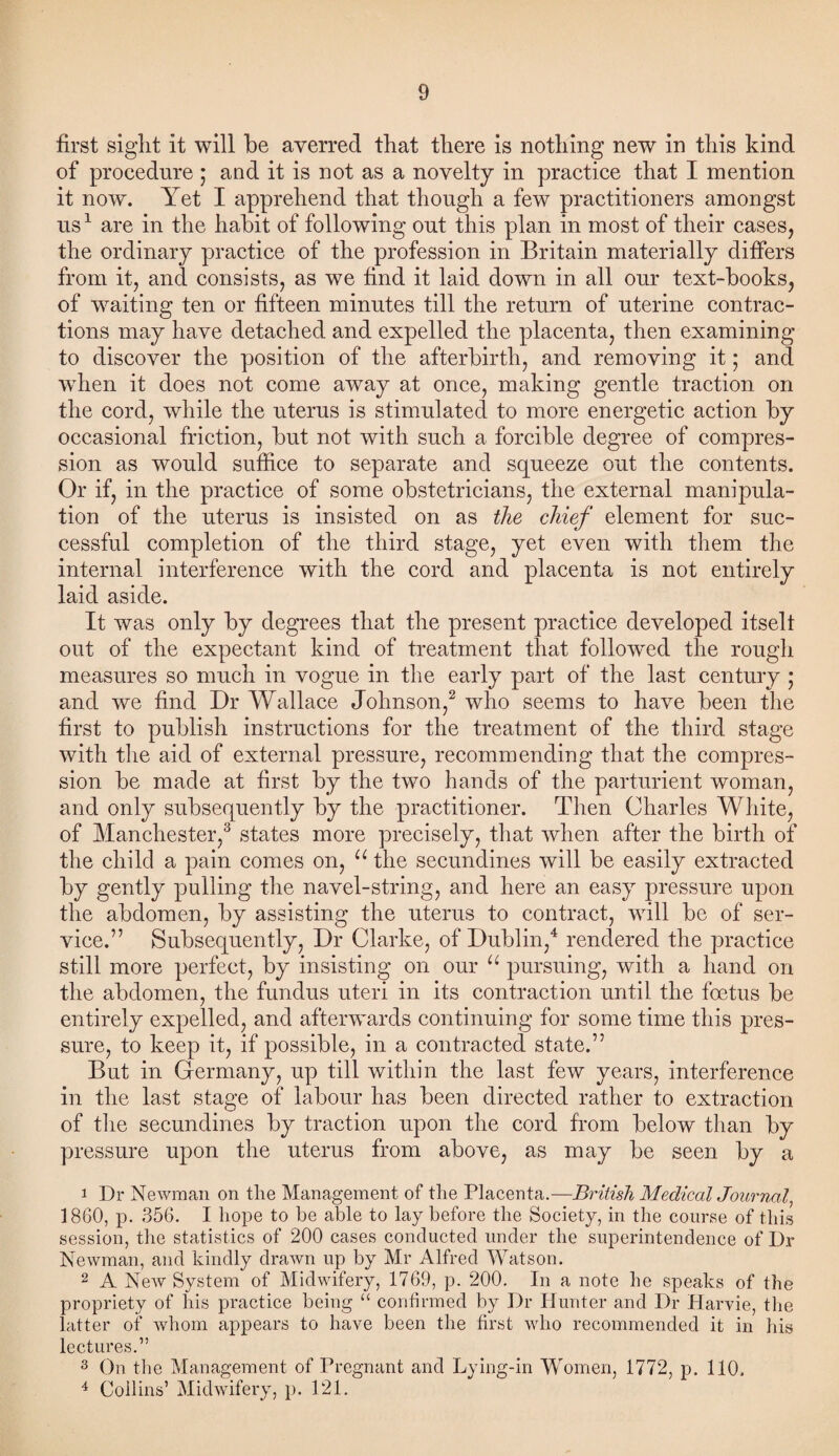 first sight it will be averred that there is nothing new in this kind of procedure ; and it is not as a novelty in practice that I mention it now. Yet I apprehend that though a few practitioners amongst us1 are in the habit of following out this plan in most of their cases, the ordinary practice of the profession in Britain materially differs from it, and consists, as we find it laid down in all our text-books, of waiting ten or fifteen minutes till the return of uterine contrac¬ tions may have detached and expelled the placenta, then examining to discover the position of the afterbirth, and removing it; and wThen it does not come away at once, making gentle traction on the cord, while the uterus is stimulated to more energetic action by occasional friction, but not with such a forcible degree of compres¬ sion as would suffice to separate and squeeze out the contents. Or if, in the practice of some obstetricians, the external manipula¬ tion of the uterus is insisted on as the chief element for suc¬ cessful completion of the third stage, yet even with them the internal interference with the cord and placenta is not entirely laid aside. It was only by degrees that the present practice developed itselt out of the expectant kind of treatment that followed the rough measures so much in vogue in the early part of the last century • and we find Dr Wallace Johnson,2 who seems to have been the first to publish instructions for the treatment of the third stage with the aid of external pressure, recommending that the compres¬ sion be made at first by the two hands of the parturient woman, and only subsequently by the practitioner. Then Charles White, of Manchester,3 states more precisely, that when after the birth of the child a pain comes on, u the secundines will be easily extracted by gently pulling the navel-string, and here an easy pressure upon the abdomen, by assisting the uterus to contract, will be of ser¬ vice.” Subsequently, Dr Clarke, of Dublin,4 rendered the practice still more perfect, by insisting on our u pursuing, with a hand on the abdomen, the fundus uteri in its contraction until the foetus be entirely expelled, and afterwards continuing for some time this pres¬ sure, to keep it, if possible, in a contracted state.” But in Germany, up till within the last few years, interference in the last stage of labour has been directed rather to extraction of the secundines by traction upon the cord from below than by pressure upon the uterus from above, as may be seen by a 1 Dr Newman on the Management of the Placenta.—British Medical Journal, 1860, p. 356. I hope to be able to lay before the Society, in the course of this session, the statistics of 200 cases conducted under the superintendence of Dr Newman, and kindly drawn up by Mr Alfred Watson. 2 A NeAV System of Midwifery, 1769, p. 200. In a note he speaks of the propriety of his practice being “ confirmed by Dr Hunter and Dr Harvie, the latter of whom appears to have been the first who recommended it in his lectures.” 3 On the Management of Pregnant and Lying-in Women, 1772, p. 110, 4 Collins’ Midwifery, p. 121.