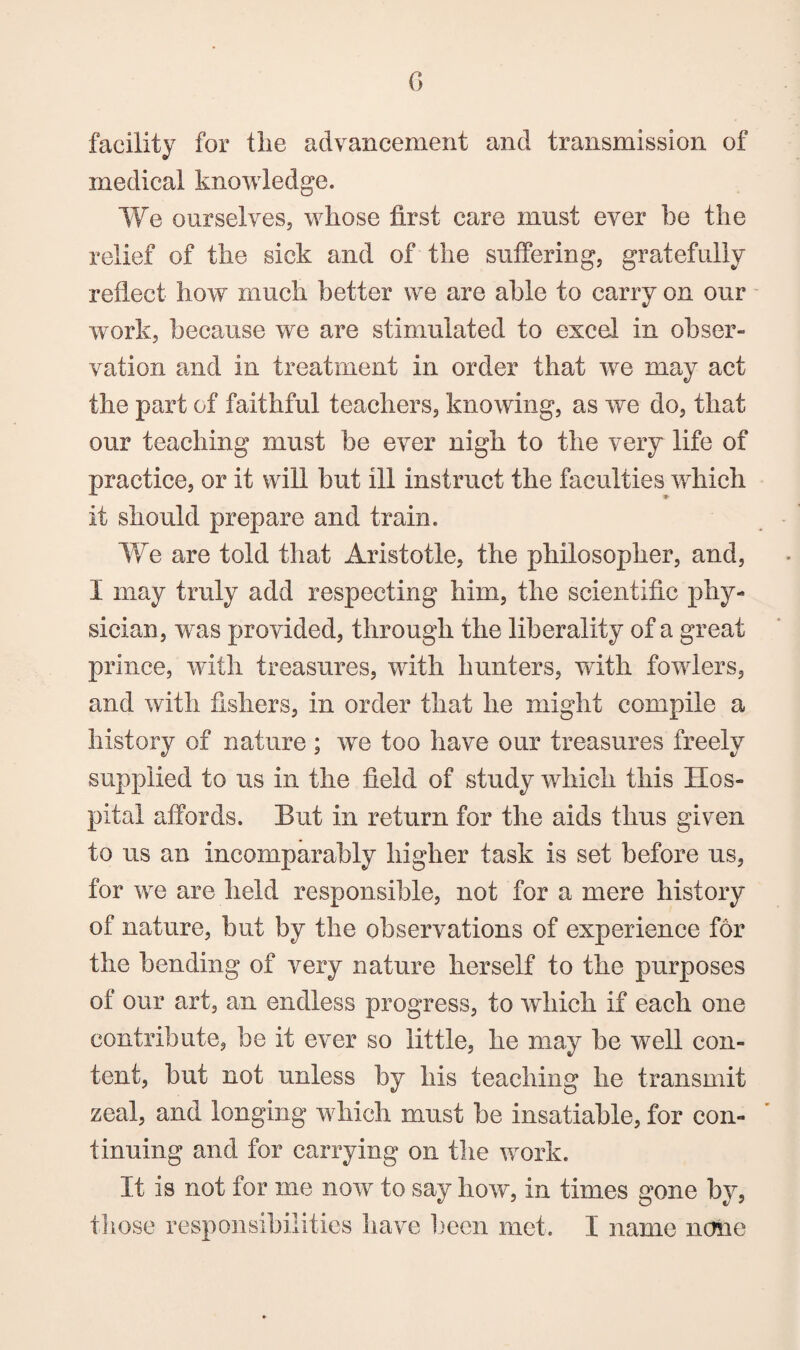 G facility for the advancement and transmission of medical knowledge. We ourselves, whose first care must ever he the relief of the sick and of the suffering, gratefully reflect how much better we are able to carry on our work, because we are stimulated to excel in obser¬ vation and in treatment in order that we may act the part of faithful teachers, knowing, as we do, that our teaching must be ever nigh to the veiy life of practice, or it will but ill instruct the faculties which it should prepare and train. We are told that Aristotle, the philosopher, and, I may truly add respecting him, the scientific phy¬ sician, was provided, through the liberality of a great prince, with treasures, with hunters, with fowlers, and with fishers, in order that he might compile a history of nature ; we too have our treasures freely supplied to us in the field of study which this Hos¬ pital affords. But in return for the aids thus given to us an incomparably higher task is set before us, for we are held responsible, not for a mere history of nature, but by the observations of experience for the bending of very nature herself to the purposes of our art, an endless progress, to which if each one contribute, be it ever so little, he may be well con¬ tent, but not unless by his teaching he transmit zeal, and longing which must be insatiable, for con¬ tinuing and for carrying on the work. It is not for me now to say how, in times gone by,