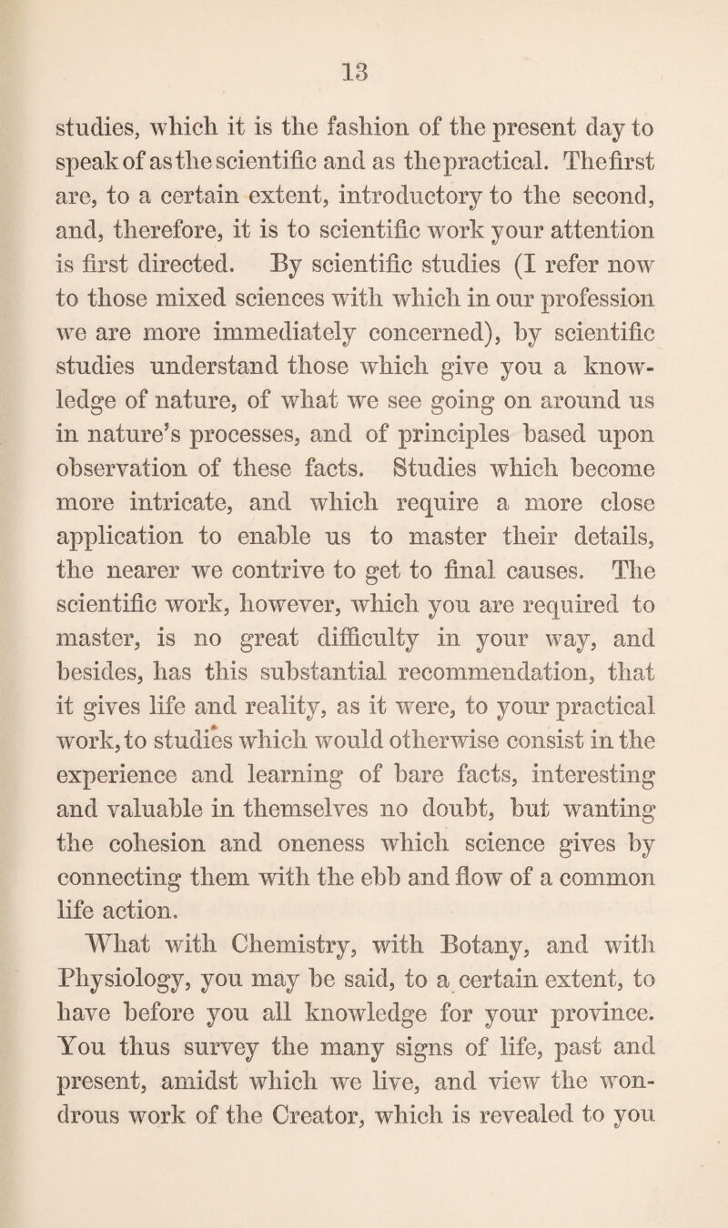 studies, whicli it is the fashion of the present day to speakof as the scientific and as the practical. Thefirst are, to a certain extent, introductory to the second, and, therefore, it is to scientific work your attention is first directed. By scientific studies (I refer now to those mixed sciences with which in our profession we are more immediately concerned), by scientific studies understand those which give you a know¬ ledge of nature, of what we see going on around us in nature^s processes, and of principles based upon observation of these facts. Studies which become more intricate, and which require a more close application to enable us to master their details, the nearer we contrive to get to final causes. The scientific work, however, which you are required to master, is no great difficulty in your way, and besides, has this substantial recommendation, that it gives life and reality, as it were, to your practical work, to studies which would otherwise consist in the experience and learning of hare facts, interesting and valuable in themselves no doubt, but wanting the cohesion and oneness which science gives by connecting them with the ebb and flow of a common life action. What with Chemistry, with Botany, and with Physiology, you may be said, to a certain extent, to have before you all knowledge for your province. You thus survey the many signs of life, past and present, amidst which we live, and view the won¬ drous work of the Creator, which is revealed to you