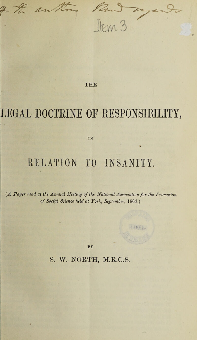 THE LEGAL DOCTRINE OF RESPONSIBILITY, IN RELATION TO INSANITY. (.A Paper read at the Annual Meeting of the National Association for the Promotion of Social Science held at York, September, 1864.) BY S. W. NORTH, M.R.C.S.